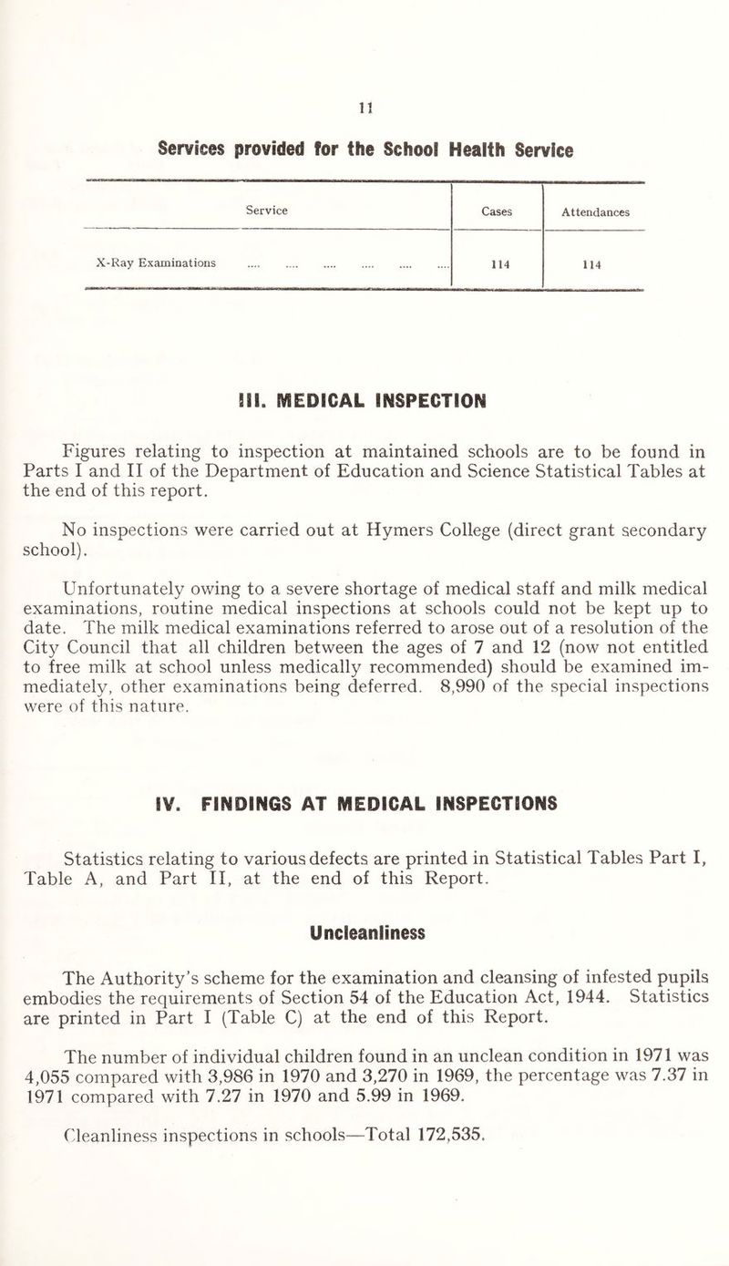 Services provided for the School Health Service Service Cases Attendances X-Ray Examinations . 114 114 HI. MEDICAL INSPECTION Figures relating to inspection at maintained schools are to be found in Parts I and II of the Department of Education and Science Statistical Tables at the end of this report. No inspections were carried out at Hymers College (direct grant secondary school). Unfortunately owing to a severe shortage of medical staff and milk medical examinations, routine medical inspections at schools could not be kept up to date. The milk medical examinations referred to arose out of a resolution of the City Council that all children between the ages of 7 and 12 (now not entitled to free milk at school unless medically recommended) should be examined im¬ mediately, other examinations being deferred. 8,990 of the special inspections were of this nature. IV. FINDINGS AT MEDICAL INSPECTIONS Statistics relating to various defects are printed in Statistical Tables Part I, Table A, and Part II, at the end of this Report. Uncleanliness The Authority’s scheme for the examination and cleansing of infested pupils embodies the requirements of Section 54 of the Education Act, 1944. Statistics are printed in Part I (Table C) at the end of this Report. The number of individual children found in an unclean condition in 1971 was 4,055 compared with 3,986 in 1970 and 3,270 in 1969, the percentage was 7.37 in 1971 compared with 7.27 in 1970 and 5.99 in 1969. Cleanliness inspections in schools—Total 172,535.