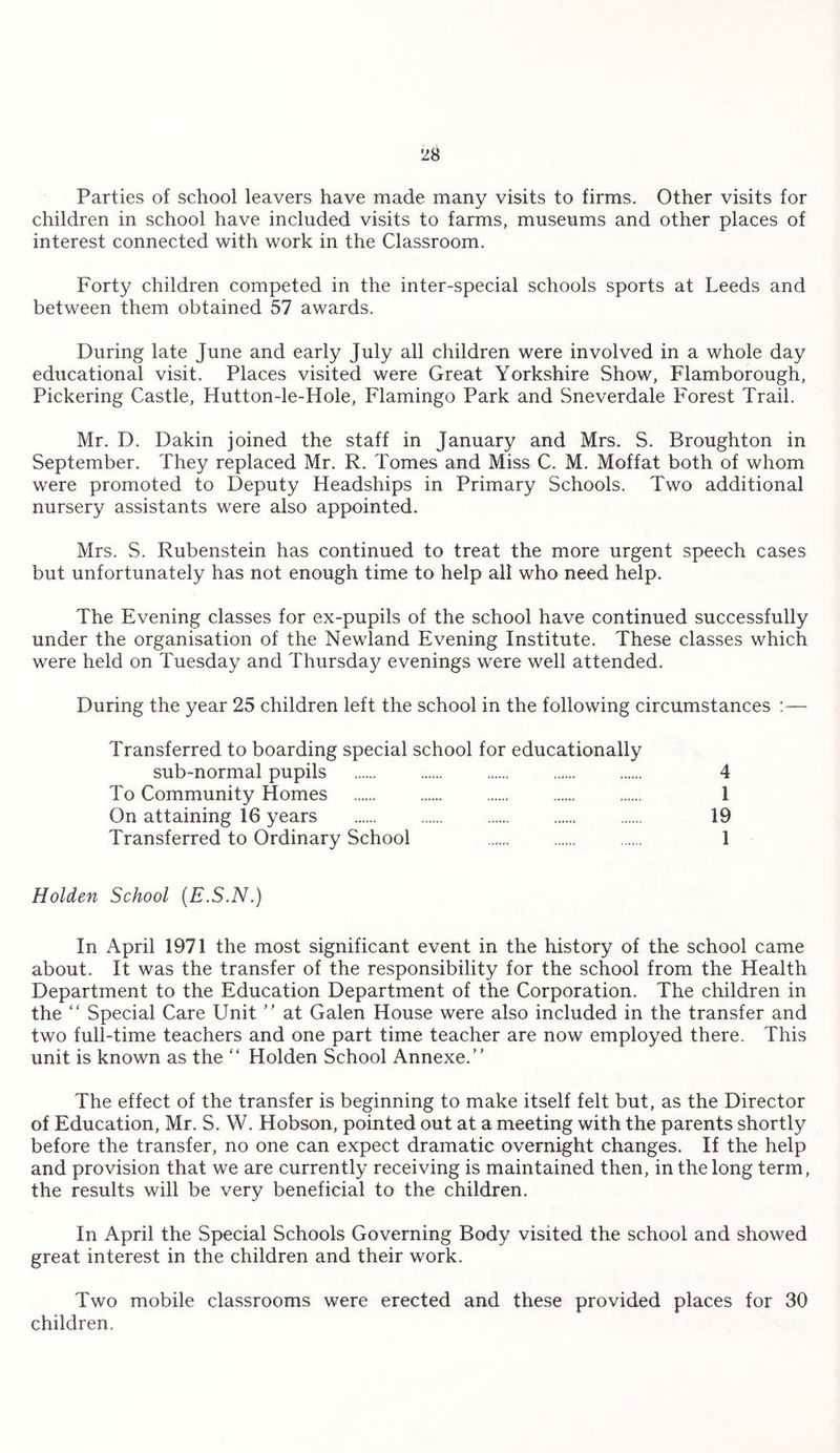Parties of school leavers have made many visits to firms. Other visits for children in school have included visits to farms, museums and other places of interest connected with work in the Classroom. Forty children competed in the inter-special schools sports at Leeds and between them obtained 57 awards. During late June and early July all children were involved in a whole day educational visit. Places visited were Great Yorkshire Show, Flamborough, Pickering Castle, Hutton-le-Hole, Flamingo Park and Sneverdale Forest Trail. Mr. D. Dakin joined the staff in January and Mrs. S. Broughton in September. They replaced Mr. R. Tomes and Miss C. M. Moffat both of whom were promoted to Deputy Headships in Primary Schools. Two additional nursery assistants were also appointed. Mrs. S. Rubenstein has continued to treat the more urgent speech cases but unfortunately has not enough time to help all who need help. The Evening classes for ex-pupils of the school have continued successfully under the organisation of the Newland Evening Institute. These classes which were held on Tuesday and Thursday evenings were well attended. During the year 25 children left the school in the following circumstances :— Transferred to boarding special school for educationally sub-normal pupils . 4 To Community Homes . . . . . 1 On attaining 16 years . . . 19 Transferred to Ordinary School . . . 1 Holden School (E.S.N.) In April 1971 the most significant event in the history of the school came about. It was the transfer of the responsibility for the school from the Health Department to the Education Department of the Corporation. The children in the “ Special Care Unit ” at Galen House were also included in the transfer and two full-time teachers and one part time teacher are now employed there. This unit is known as the “ Holden School Annexe. The effect of the transfer is beginning to make itself felt but, as the Director of Education, Mr. S. W. Hobson, pointed out at a meeting with the parents shortly before the transfer, no one can expect dramatic overnight changes. If the help and provision that we are currently receiving is maintained then, in the long term, the results will be very beneficial to the children. In April the Special Schools Governing Body visited the school and showed great interest in the children and their work. Two mobile classrooms were erected and these provided places for 30 children.
