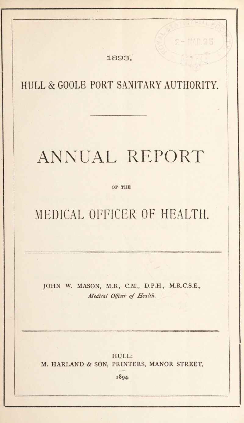 1893. HULL & GOOLE PORT SANITARY AUTHORITY. ANNUAL REPORT OF THE MEDICAL OFFICER OF HEALTH. JOHN W. MASON, M.B., C.M., D.P.LL, M.R.C.S.E., Medical Officer off Health, HULL: M. HARLAND & SON, PRINTERS, MANOR STREET. 1894.