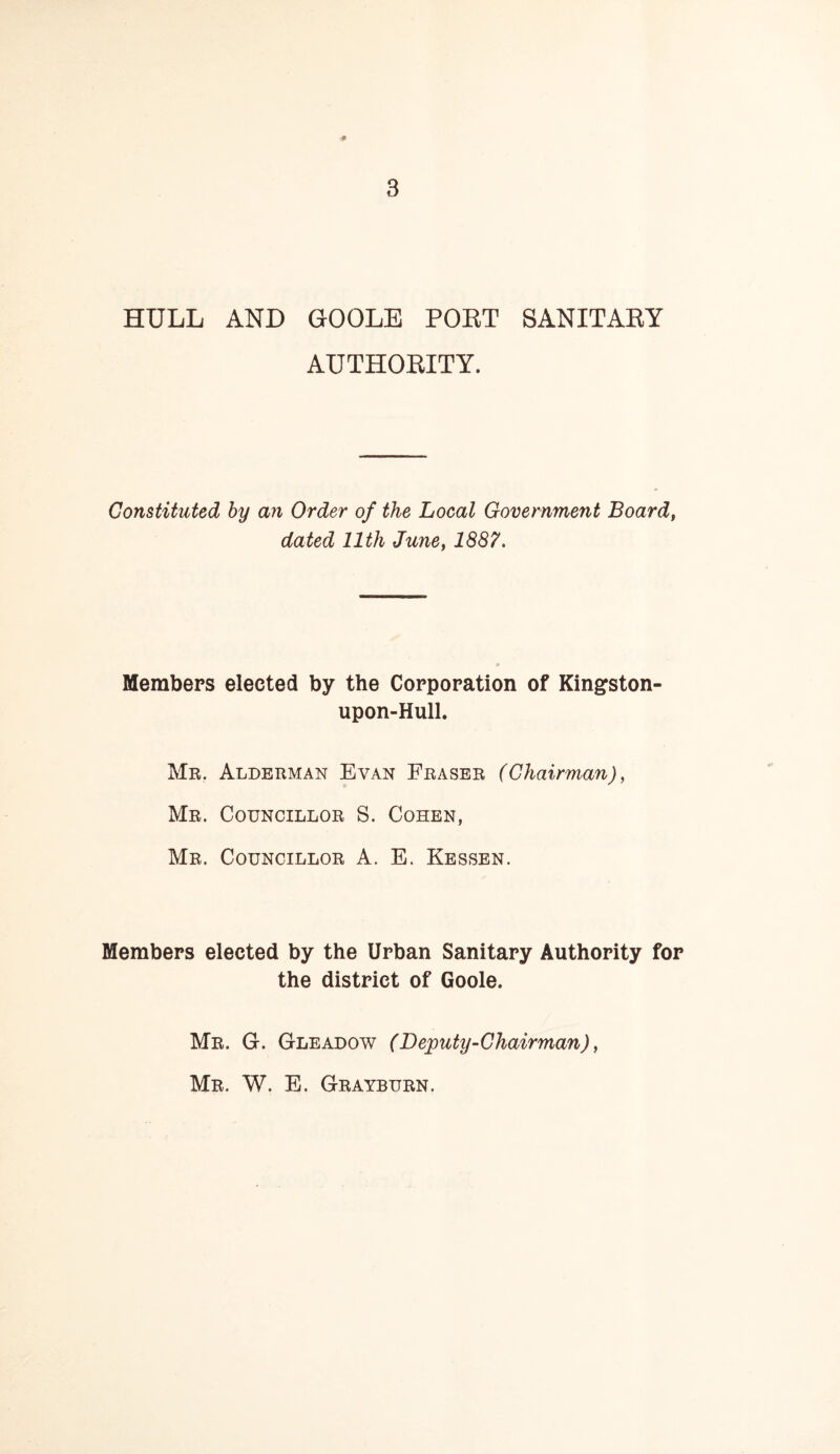 HULL AND GOOLE POET SANITAEY AUTHOEITY. Constituted by an Order of the Local Government Board, dated 11th June, 1887. Members elected by the Corporation of Kingston- upon-Hull. Mr. Alderman Evan Fraser (Chairman), Mr. Councillor S. Cohen, Mr. Councillor A. E. Lessen. Members elected by the Urban Sanitary Authority for the district of Goole. Mr. G. Gleadow (Deputy-Chairman), Mr. W. E. Grayburn.