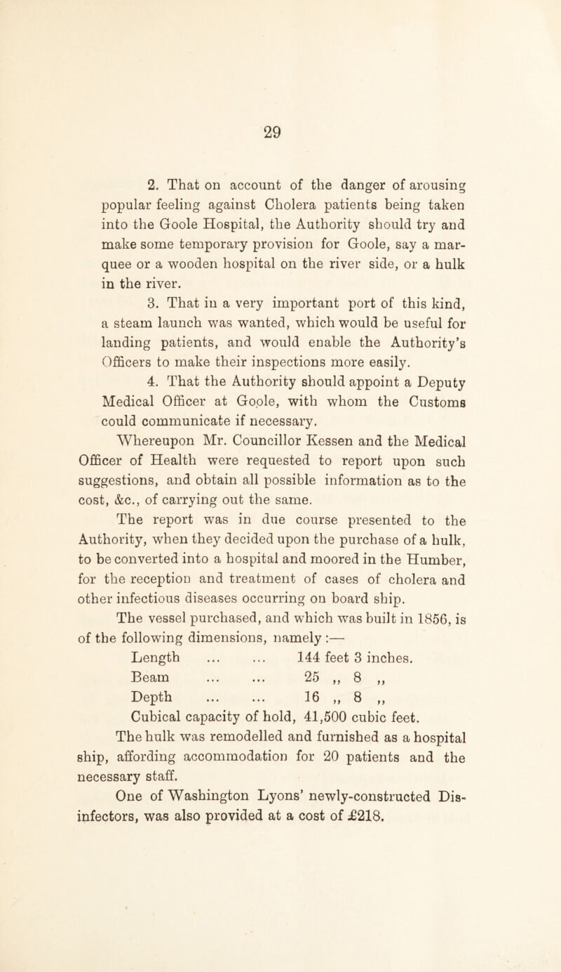 2. That on account of the danger of arousing popular feeling against Cholera patients being taken into the Goole Hospital, the Authority should try and make some temporary provision for Goole, say a mar- quee or a wooden hospital on the river side, or a hulk in the river. 3. That in a very important port of this kind, a steam launch was wanted, which would be useful for landing patients, and would enable the Authority’s Officers to make their inspections more easily. 4. That the Authority should appoint a Deputy Medical Officer at Goole, with whom the Customs could communicate if necessary. Whereupon Mr. Councillor Kessen and the Medical Officer of Health were requested to report upon such suggestions, and obtain all possible information as to the cost, &c., of carrying out the same. The report was in due course presented to the Authority, when they decided upon the purchase of a hulk, to be converted into a hospital and moored in the Humber, for the reception and treatment of cases of cholera and other infectious diseases occurring on board ship. The vessel purchased, and which was built in 1856, is of the following dimensions, namely :— Length ... ... 144 feet 3 inches. Beam ... ... 25 ,, 8 ,, Depth ... ... 16 ,, 8 ,, Cubical capacity of hold, 41,500 cubic feet. The hulk was remodelled and furnished as a hospital ship, affording accommodation for 20 patients and the necessary staff. One of Washington Lyons’ newly-constructed Dis- infectors, was also provided at a cost of T218.