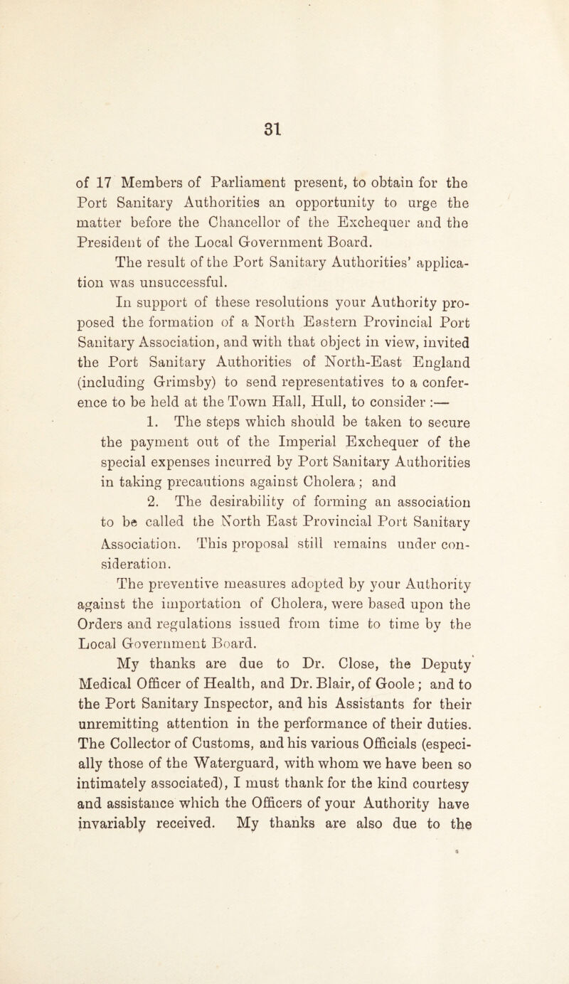 of 17 Members of Parliament present, to obtain for the Port Sanitary Authorities an opportunity to urge the matter before the Chancellor of the Exchequer and the President of the Local Government Board. The result of the Port Sanitary Authorities’ applica- tion was unsuccessful. In support of these resolutions your Authority pro- posed the formation of a North Eastern Provincial Port Sanitary Association, and with that object in view, invited the Port Sanitary Authorities of North-East England (including Grimsby) to send representatives to a confer- ence to be held at the Town Hall, Hull, to consider :— 1. The steps which should be taken to secure the payment out of the Imperial Exchequer of the special expenses incurred by Port Sanitary Authorities in taking precautions against Cholera ; and 2. The desirability of forming an association to be called the North East Provincial Port Sanitary Association. This proposal still remains under con- sideration. The preventive measures adopted by your Authority against the importation of Cholera, were based upon the Orders and regulations issued from time to time by the Local Government Board. My thanks are due to Dr. Close, the Deputy Medical Officer of Health, and Dr. Blair, of Goole; and to the Port Sanitary Inspector, and his Assistants for their unremitting attention in the performance of their duties. The Collector of Customs, and his various Officials (especi- ally those of the Waterguard, with whom we have been so intimately associated), I must thank for the kind courtesy and assistance which the Officers of your Authority have invariably received. My thanks are also due to the