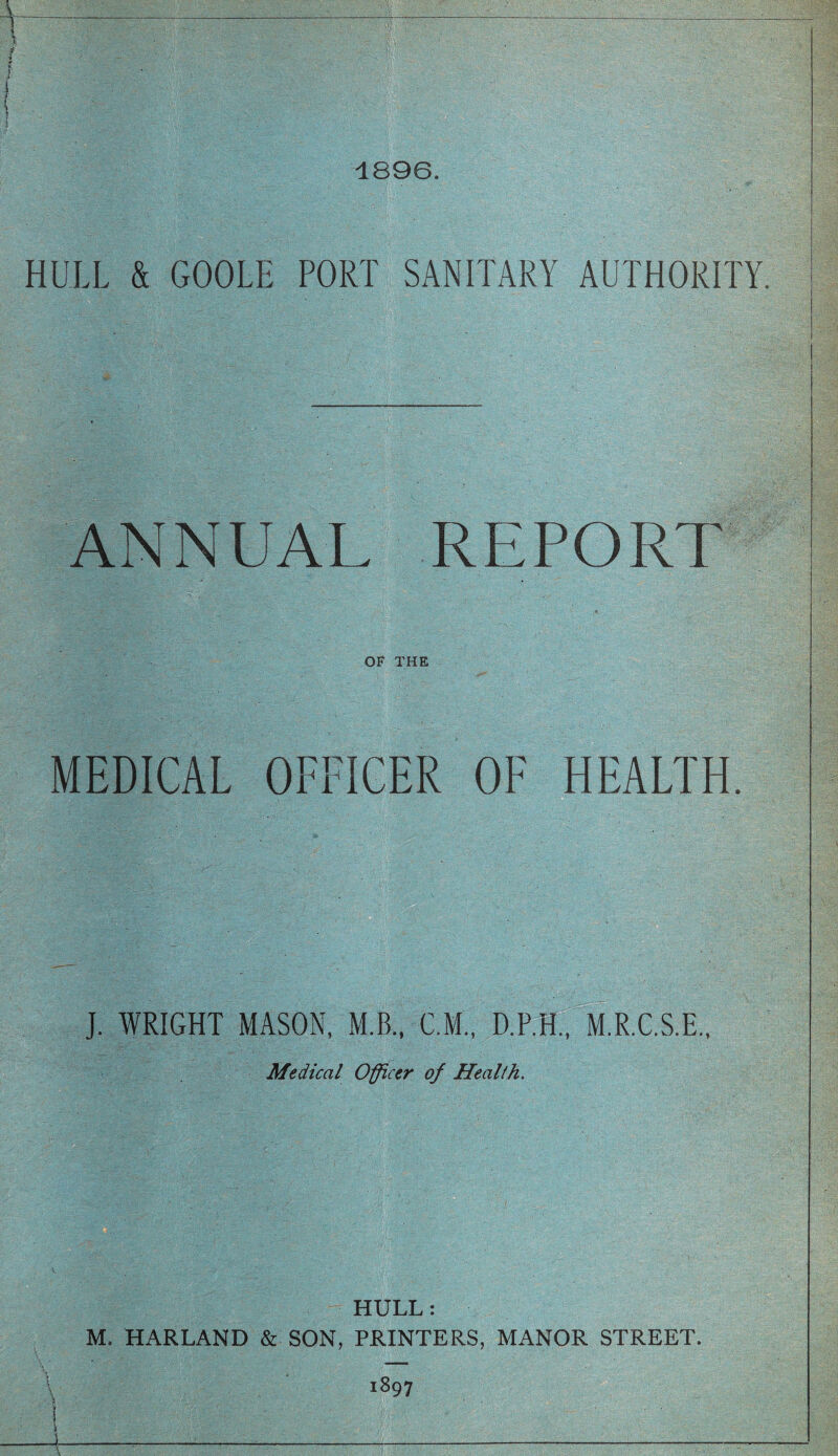 1896. HULL & GOOLE PORT SANITARY AUTHORITY. ANNUAL REPORT OF THE MEDICAL OFFICER OF HEALTH. J. WRIGHT MASON, M.B., C.M., D.P.H., M.R.C.S.E., Medical Officer of Heallh. HULL: M. HARLAND & SON, PRINTERS, MANOR STREET. i897