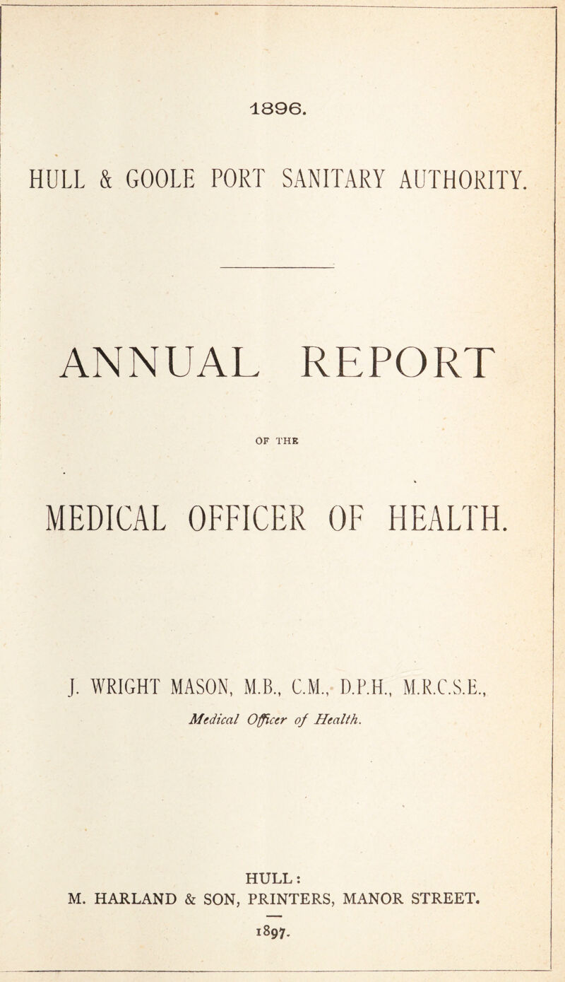 1896. HULL & GOOLE PORT SANITARY AUTHORITY. ANNUAL REPORT OF THE MEDICAL OFFICER OF HEALTH. J. WRIGHT MASON, M.B., C.M., D.P.H., M.R.C.S.E., Medical Officer of Health. HULL: M. HARLAND & SON, PRINTERS, MANOR STREET. 1897.