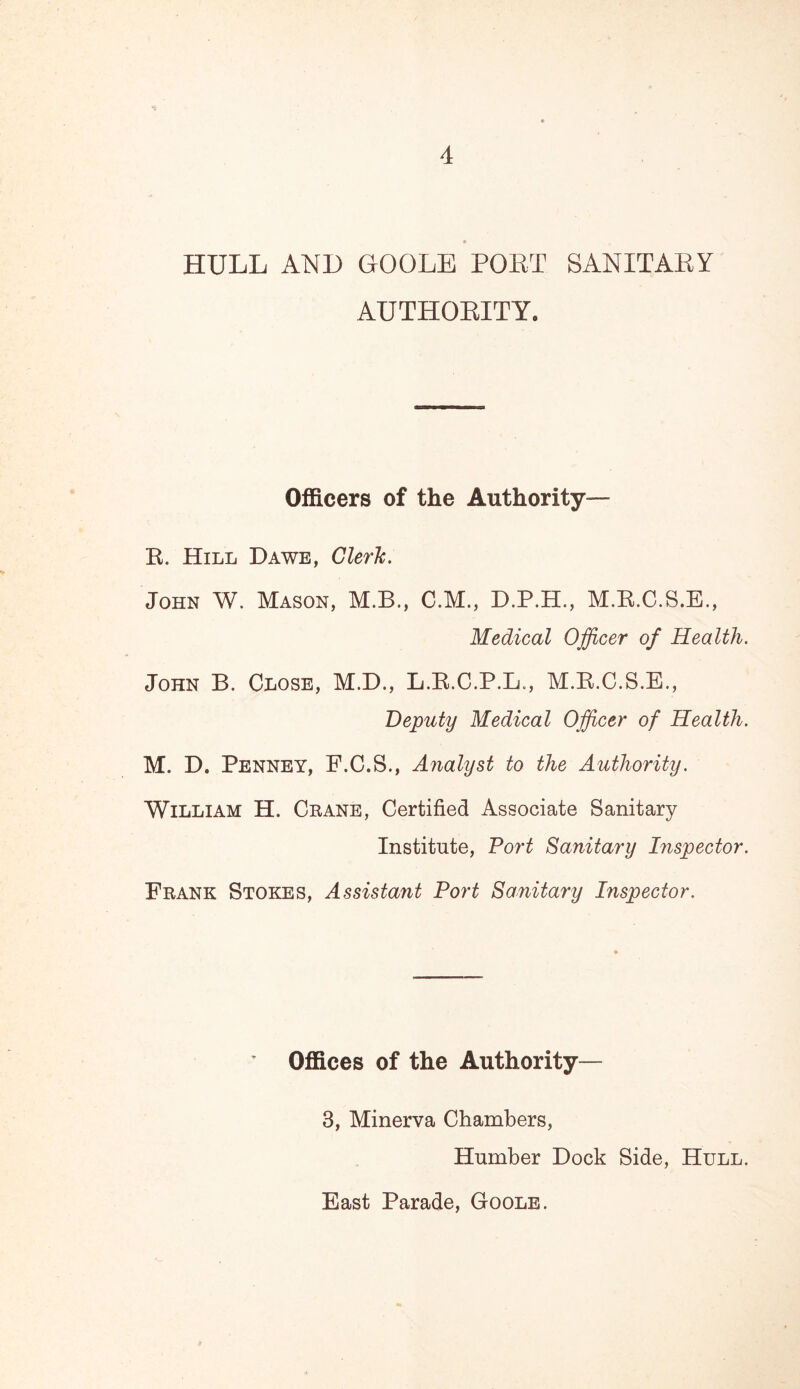 HULL AND GOOLE PORT SANITARY AUTHORITY. Officers of the Authority— R. Hill Dawe, Cleric. John W. Mason, M.B., C.M., D.P.H., M.R.C.S.E., Medical Officer of Health. John B. Close, M.D., L.R.C.P.L., M.R.C.S.E., Deputy Medical Officer of Health. M. D. Penney, F.C.S., Analyst to the Authority. William H. Crane, Certified Associate Sanitary Institute, Port Sanitary Inspector. Frank Stokes, Assistant Port Sanitary Inspector. Offices of the Authority— 3, Minerva Chambers, Humber Dock Side, Hull. East Parade, Goole.