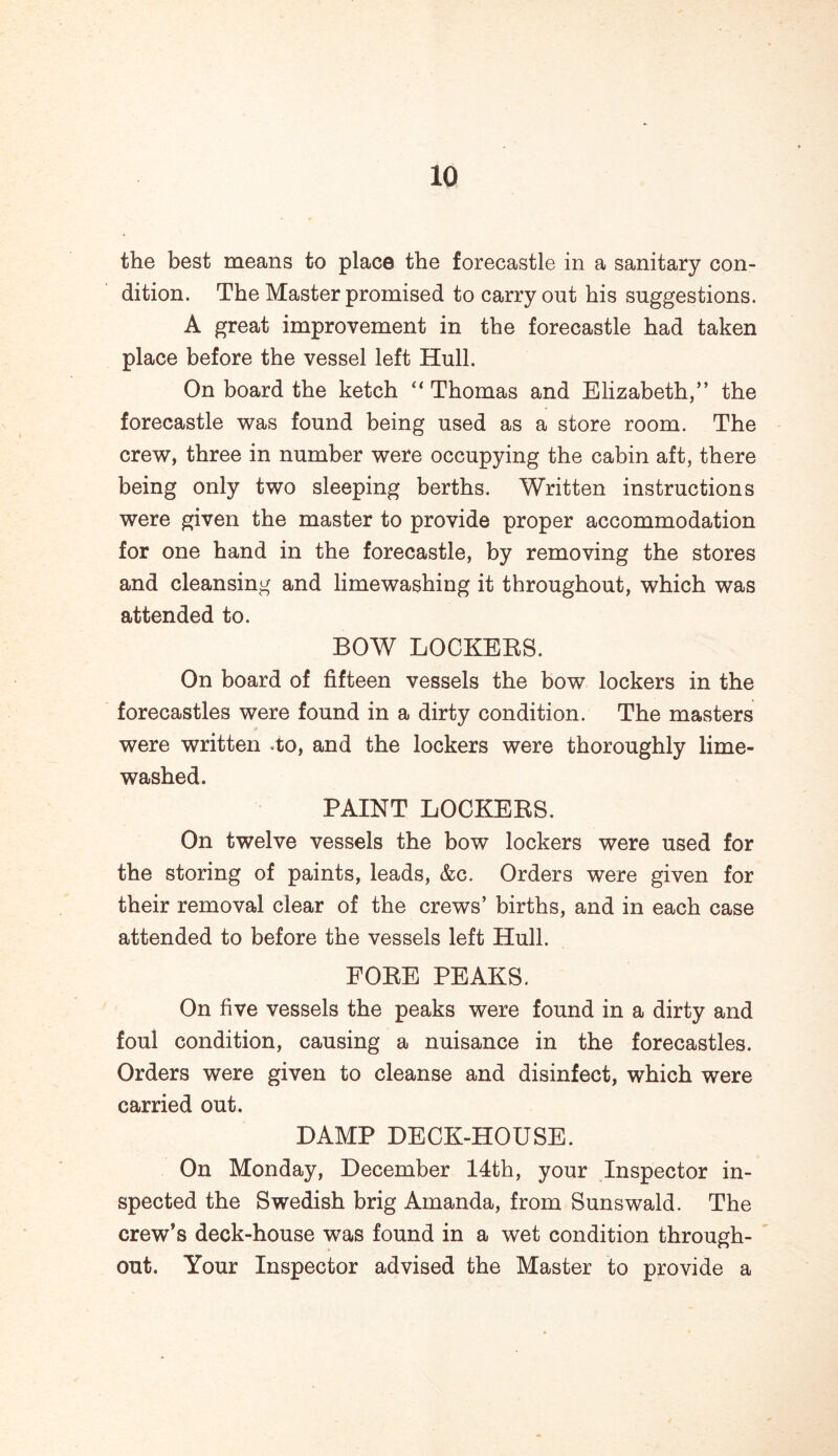 the best means to place the forecastle in a sanitary con- dition. The Master promised to carry out his suggestions. A great improvement in the forecastle had taken place before the vessel left Hull. On board the ketch “ Thomas and Elizabeth,” the forecastle was found being used as a store room. The crew, three in number were occupying the cabin aft, there being only two sleeping berths. Written instructions were given the master to provide proper accommodation for one hand in the forecastle, by removing the stores and cleansing and limewashing it throughout, which was attended to. BOW LOCKERS. On board of fifteen vessels the bow lockers in the forecastles were found in a dirty condition. The masters were written -to, and the lockers were thoroughly lime- washed. PAINT LOCKERS. On twelve vessels the bow lockers were used for the storing of paints, leads, &c. Orders were given for their removal clear of the crews’ births, and in each case attended to before the vessels left Hull. FORE PEAKS. On five vessels the peaks were found in a dirty and foul condition, causing a nuisance in the forecastles. Orders were given to cleanse and disinfect, which were carried out. DAMP DECK-HOUSE. On Monday, December 14th, your Inspector in- spected the Swedish brig Amanda, from Sunswald. The crew’s deck-house was found in a wet condition through- out. Your Inspector advised the Master to provide a