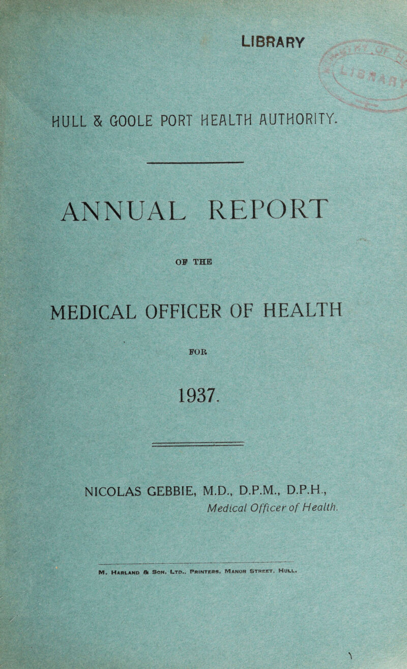 LIBRARY HULL & GOOLE PORT HEALTH AUTHORITY. ANNUAL REPORT OF THE MEDICAL OFFICER OF HEALTH FOR 1937. NICOLAS GEBBIE, M.D., D.P.M., D.P.H, Medical Officer of Health, M. Harland & Son. Ltd., Printers, Manor street, Huw!~.