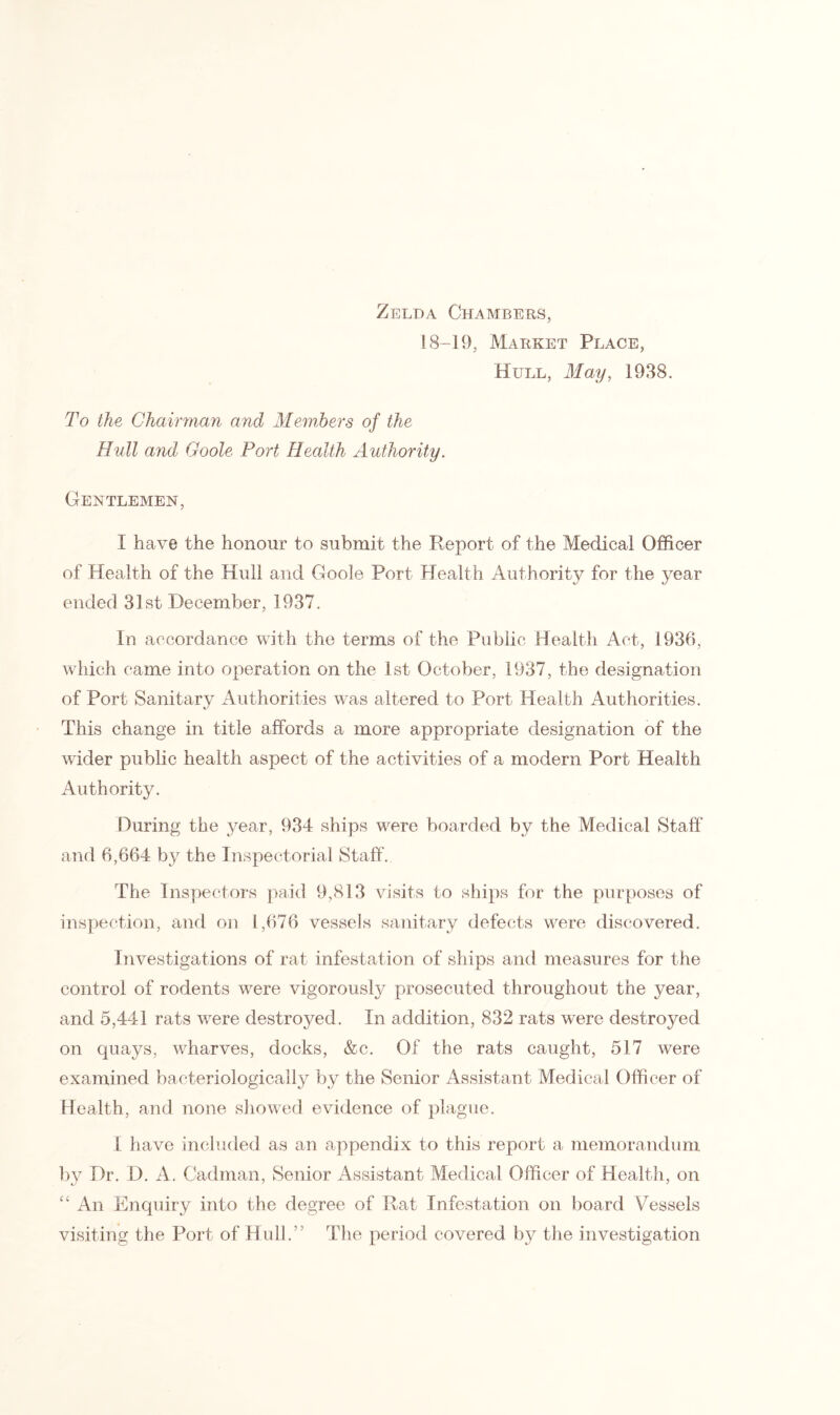 Zelda Chambers, 18-19, Market Place, Hull, May, 1938. To the Chairman and Members of the Hull and Goole Port Health Authority. Gentlemen, I have the honour to submit the Report of the Medical Officer of Health of the Hull and Goole Port Health Authority for the year ended 31st December, 1937. In accordance with the terms of the Public Health Act, 1936, which came into operation on the 1st October, 1937, the designation of Port Sanitary Authorities was altered to Port Health Authorities. This change in title affords a more appropriate designation of the wider public health aspect of the activities of a modern Port Health Authority. During the year, 934 ships were boarded by the Medical Staff and 6,664 by the Inspectorial Staff. The Inspectors paid 9,813 visits to ships for the purposes of inspection, and on 1,676 vessels sanitary defects were discovered. Investigations of rat infestation of ships and measures for the control of rodents were vigorously prosecuted throughout the year, and 5,441 rats were destroyed. In addition, 832 rats were destroyed on quays, wharves, docks, &c. Of the rats caught, 517 were examined bacteriologically by the Senior Assistant Medical Officer of Health, and none showed evidence of plague. I have included as an appendix to this report a memorandum by Dr. D. A. Cadman, Senior Assistant Medical Officer of Health, on “ An Enquiry into the degree of Rat Infestation on board Vessels visiting the Port of Hull.” The period covered by the investigation