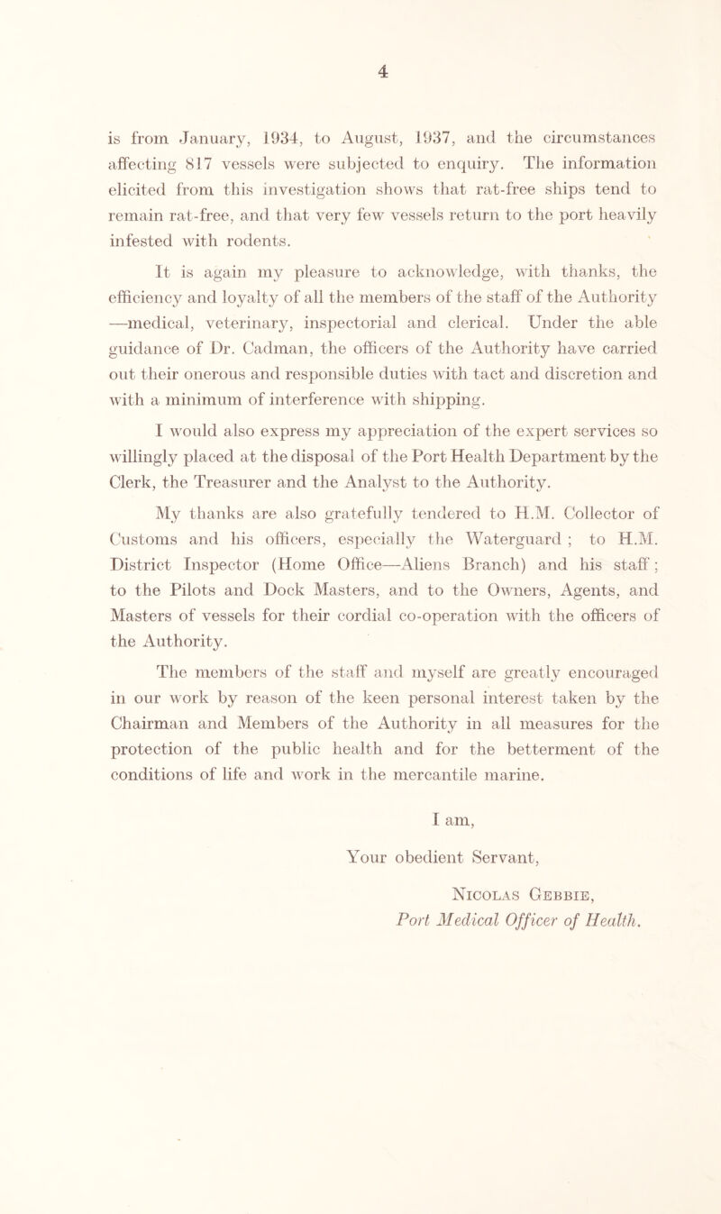 is from January, 1934, to August, 1937, and the circumstances affecting 817 vessels were subjected to enquiry. The information elicited from this investigation shows that rat-free ships tend to remain rat-free, and that very few vessels return to the port heavily infested with rodents. It is again my pleasure to acknowledge, with thanks, the efficiency and loyalty of all the members of the staff of the Authority —medical, veterinary, inspectorial and clerical. Under the able guidance of Dr. Cadman, the officers of the Authority have carried out their onerous and responsible duties with tact and discretion and with a minimum of interference with shipping. 1 would also express my appreciation of the expert services so willingly placed at the disposal of the Port Health Department by the Clerk, the Treasurer and the Analyst to the Authority. My thanks are also gratefully tendered to H.M. Collector of Customs and his officers, especially the Waterguard ; to H.M. District Inspector (Home Office—Aliens Branch) and his staff; to the Pilots and Dock Masters, and to the Owners, Agents, and Masters of vessels for their cordial co-operation with the officers of the Authority. The members of the staff and myself are greatly encouraged in our work by reason of the keen personal interest taken by the Chairman and Members of the Authority in all measures for the protection of the public health and for the betterment of the conditions of life and work in the mercantile marine. I am, Your obedient Servant, Nicolas Gebbie, Port Medical Off icer of Health.