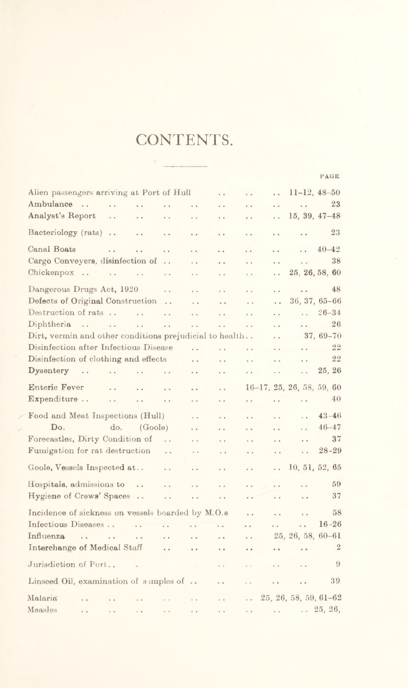 CONTENTS. PAGE Alien passengers arriving at Port of Hull Ambulance Analyst’s Report Bacteriology (rats) . . Canal Boats Cargo Conveyers, disinfection of Chickenpox Dangerous Drugs Act, 1920 Defects of Original Construction Destruction of rats Diphtheria Dirt, vermin and other conditions prejudicial to Disinfection after Infectious Disease Disinfection of clothing and effects Dysentery Enteric Fever Expenditure Food and Meat Inspections (Hull) Do. do. (Goole) Forecastles, Dirty Condition of Fumigation for rat destruction Goole, Vessels Inspected at. . Hospitals, admissions to Hygiene of Crews’ Spaces Incidence of sickness on vessels boarded by M. Infectious Diseases Influenza Interchange of Medical Staff Jurisdiction of Port. . Linseed Oil, examination of s imples of . . Malaria Measles real th 6 11-12, 48-50 23 15, 39, 47-48 23 .. 40-42 38 25, 26, 58, 60 48 36, 37, 65-66 .. 26-34 26 37, 69-70 22 22 . . 25, 26 -17, 25, 26, 58, 59, 60 40 .. 43-46 .. 46-47 37 . . 28-29 10, 51, 52, 65 59 37 58 16-26 25, 26, 58, 60-61 2 9 39 25, 26, 58, 59, 61-62 . . 25, 26,