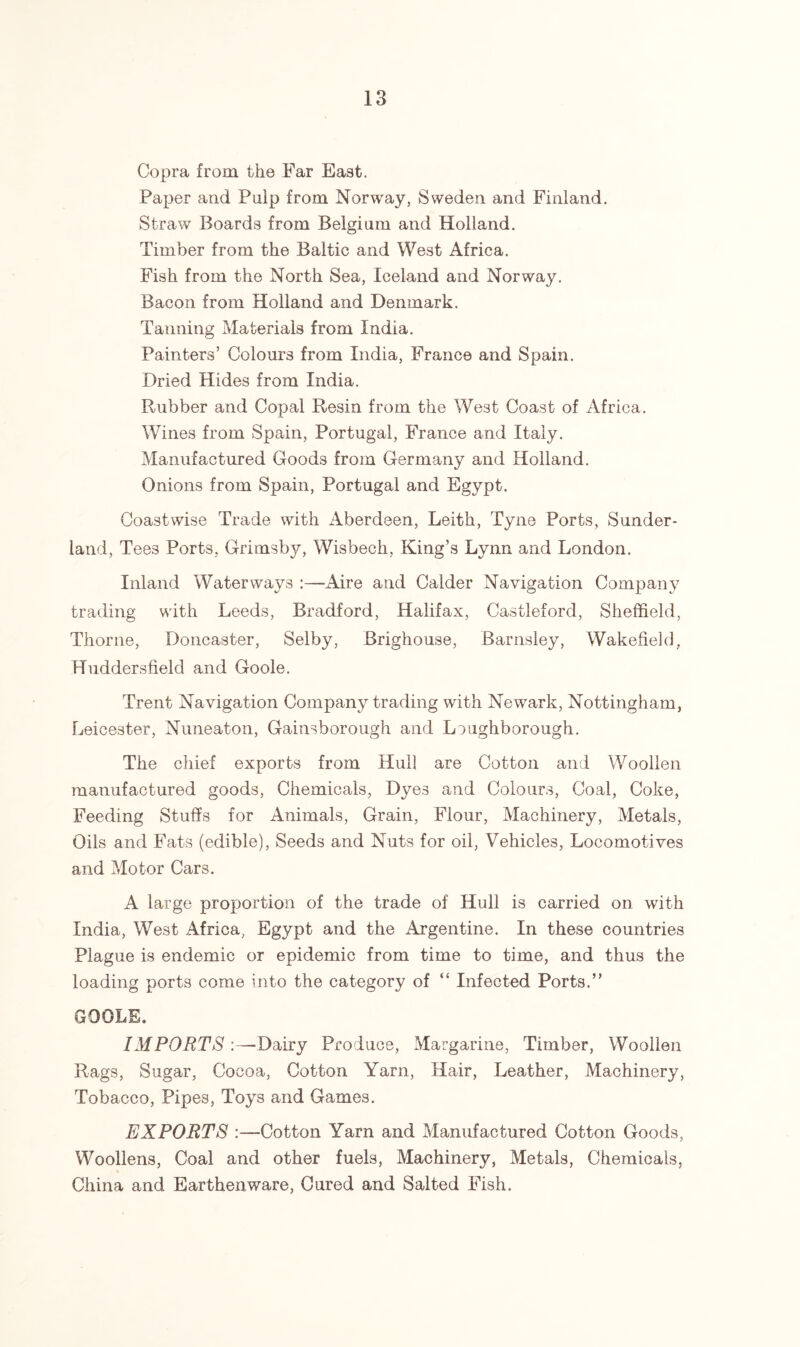 Copra from the Far East. Paper and Pulp from Norway, Sweden and Finland. Straw Boards from Belgium and Holland. Timber from the Baltic and West Africa. Fish from the North Sea, Iceland and Norway. Bacon from Holland and Denmark. Tanning Materials from India. Painters’ Colours from India, France and Spain. Dried Hides from India. Rubber and Copal Resin from the West Coast of Africa. Wines from Spain, Portugal, France and Italy. Manufactured Goods from Germany and Holland. Onions from Spain, Portugal and Egypt. Coastwise Trade with Aberdeen, Leith, Tyne Ports, Sunder- land, Tees Ports, Grimsby, Wisbech, King’s Lynn and London. Inland Waterways :—Aire and Calder Navigation Company trading with Leeds, Bradford, Halifax, Castleford, Sheffield, Thorne, Doncaster, Selby, Brighouse, Barnsley, Wakefield, Huddersfield and Goole. Trent Navigation Company trading with Newark, Nottingham, Leicester, Nuneaton, Gainsborough and Loughborough. The chief exports from Hull are Cotton and Woollen manufactured goods, Chemicals, Dyes and Colours, Coal, Coke, Feeding Stuffs for Animals, Grain, Flour, Machinery, Metals, Oils and Fats (edible), Seeds and Nuts for oil, Vehicles, Locomotives and Motor Cars. A large proportion of the trade of Hull is carried on with India, West Africa, Egypt and the Argentine. In these countries Plague is endemic or epidemic from time to time, and thus the loading ports come into the category of “ Infected Ports.” GOOLE. IMPORTS :—Dairy Produce, Margarine, Timber, Woollen Rags, Sugar, Cocoa, Cotton Yarn, Hair, Leather, Machinery, Tobacco, Pipes, Toys and Games. EXPORTS :—Cotton Yarn and Manufactured Cotton Goods, Woollens, Coal and other fuels, Machinery, Metals, Chemicals, China and Earthenware, Cured and Salted Fish.
