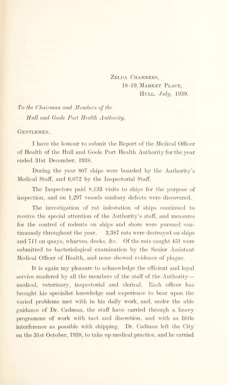 Zelda Chambers, 18-19, Market Peace, Hull, July, 1939. To the Chairman and Members of the Hull and Goole Port Health Authority. Gentlemen, I have the honour to submit the Report of the Medical Officer of Health of the Hull and Goole Port Health Authority for the year ended 31st December, 1938. During the year 807 ships were boarded by the Authority’s Medical Staff, and 6,072 by the Inspectorial Staff. The Inspectors paid 8,133 visits to ships for the purpose of inspection, and on 1,297 vessels sanitary defects were discovered. The investigation of rat infestation of ships continued to receive the special attention of the Authority’s staff, and measures for the control of rodents on ships and shore were pursued con- tinuously throughout the year. 3,387 rats were destroyed on ships and 711 on quays, wharves, docks, &c. Of the rats caught 451 were submitted to bacteriological examination by the Senior Assistant Medical Officer of Health, and none showed evidence of plague. It is again my pleasure to acknowledge the efficient and loyal service rendered by all the members of the staff of the Authority—• medical, veterinary, inspectorial and clerical. Each officer has brought his specialist knowledge and experience to bear upon the varied problems met with in his daily work, and, under the able guidance of Dr. Cadman, the staff have carried through a heavy programme of work with tact and discretion, and with as little interference as possible with shipping. Dr. Cadman left the City on the 31st October, 1938, to take up medical practice, and he carried