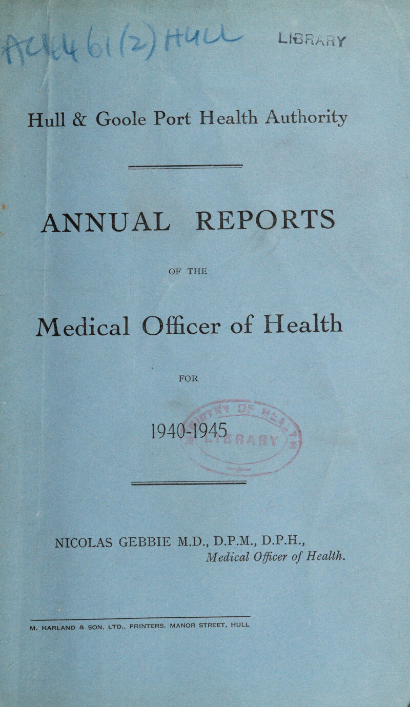 ANNUAL REPORTS OF THE Medical Officer of Health FOR 1940-1945 NICOLAS GEBBIE M.D., D.P.M., D.P.H., Medical Officer of Health. M. HARLAND & SON, LTD., PRINTERS, MANOR STREET, HULL