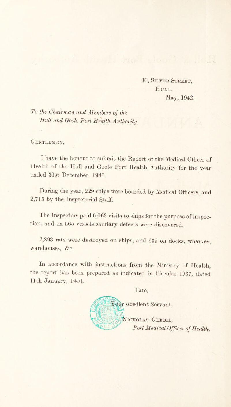 30, Silver Street, Hull. May, 1942. To the Chairman and Members of the Hull and Goole Port Health Authority. Gentlemen, I have the honour to submit the Report of the Medical Officer of Health of the Hull and Goole Port Health Authority for the year ended 31st December, 1940. During the year, 229 ships were boarded by Medical Officers, and 2,715 by the Inspectorial Staff. The Inspectors paid 6,063 visits to ships for the purpose of inspec- tion, and on 565 vessels sanitary defects were discovered. 2,893 rats were destroyed on ships, and 639 on docks, wharves, warehouses, &c. In accordance with instructions from the Ministry of Health, the report has been prepared as indicated in Circular 1937, dated 11th January, 1940.