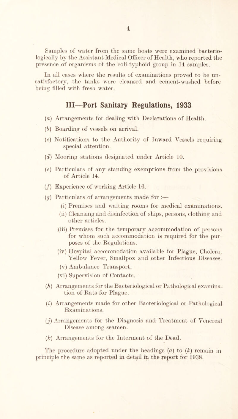 Samples of water from the same boats were examined bacterio- logically by the Assistant Medical Officer of Health, who reported the presence of organisms of the coli-typhoid group in 14 samples. In all cases where the results of examinations proved to be un- satisfactory, the tanks were cleansed and cement-washed before being filled with fresh water, III—Port Sanitary Regulations, 1933 (a) Arrangements for dealing with Declarations of Health. (b) Boarding of vessels on arrival. (c) Notifications to the Authority of Inward Vessels requiring special attention. (d) Mooring stations designated under Article 10. (e) Particulars of any standing exemptions from the provisions of Article 14. (/) Experience of working Article 16. (g) Particulars of arrangements made for :— (i) Premises and waiting rooms for medical examinations. (ii) Cleansing and disinfection of ships, persons, clothing and other articles. (iii) Premises for the temporary accommodation of persons for whom such accommodation is required for the pur- poses of the Regulations. (iv) Hospital accommodation available for Plague, Cholera, Yellow Fever, Smallpox and other Infectious Diseases. (v) Ambulance Transport. (vi) Supervision of Contacts. (h) Arrangements for the Bacteriological or Pathological examina- tion of Rats for Plague. (i) Arrangements made for other Bacteriological or Pathological Examinations. (j) Arrangements for the Diagnosis and Treatment of Venereal Disease among seamen. (Jc) Arrangements for the Interment of the Dead. The procedure adopted under the headings (a) to (k) remain in principle the same as reported in detail in the report for 1938.