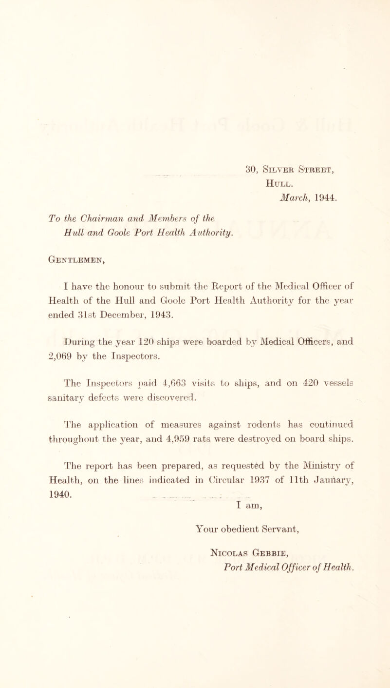 30, Silver Street, Hull. March, 1944. To the Chairman and Members of the Hull and Goole Port Health Authority. Gentlemen, I have the honour to submit the Report of the Medical Officer of Health of the Hull and Goole Port Health Authority for the year ended 31st December, 1943. During the ^vear 120 ships were boarded by Medical Officers, and 2,069 by the Inspectors. The Inspectors paid 4,663 visits to ships, and on 420 vessels sanitary defects were discovered. The application of measures against rodents has continued throughout the year, and 4,959 rats were destroyed on board ships. The report has been prepared, as requested by the Ministry of Health, on the lines indicated in Circular 1937 of 11th Jauiiary, 1940. . .... i am, Your obedient Servant, Nicolas Gebbie, Port Medical Off icer of Health.