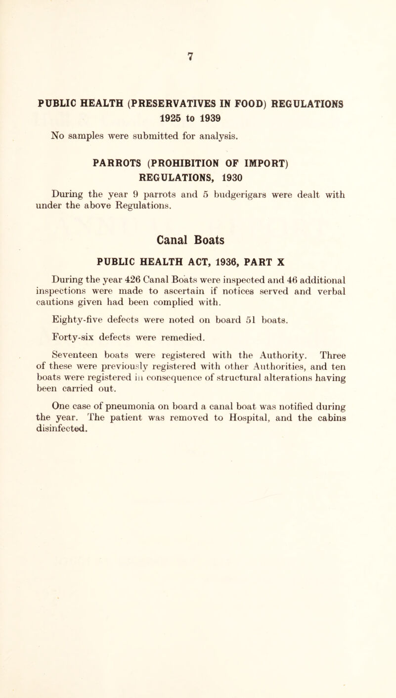 PUBLIC HEALTH (PRESERVATIVES IN FOOD) REGULATIONS 1925 to 1939 No samples were submitted for analysis. PARROTS (PROHIBITION OF IMPORT) REGULATIONS, 1930 During the year 9 parrots and 5 budgerigars were dealt with under the above Regulations. Canal Boats PUBLIC HEALTH ACT, 1936, PART X During the year 426 Canal Boats were inspected and 46 additional inspections were made to ascertain if notices served and verbal cautions given had been complied with. Eighty-five defects were noted on board 51 boats. Forty-six defects were remedied. Seventeen boats were registered with the Authority. Three of these were previously registered with other Authorities, and ten boats were registered in consequence of structural alterations having been carried out. One case of pneumonia on board a canal boat was notified during the year. The patient was removed to Hospital, and the cabins disinfected.