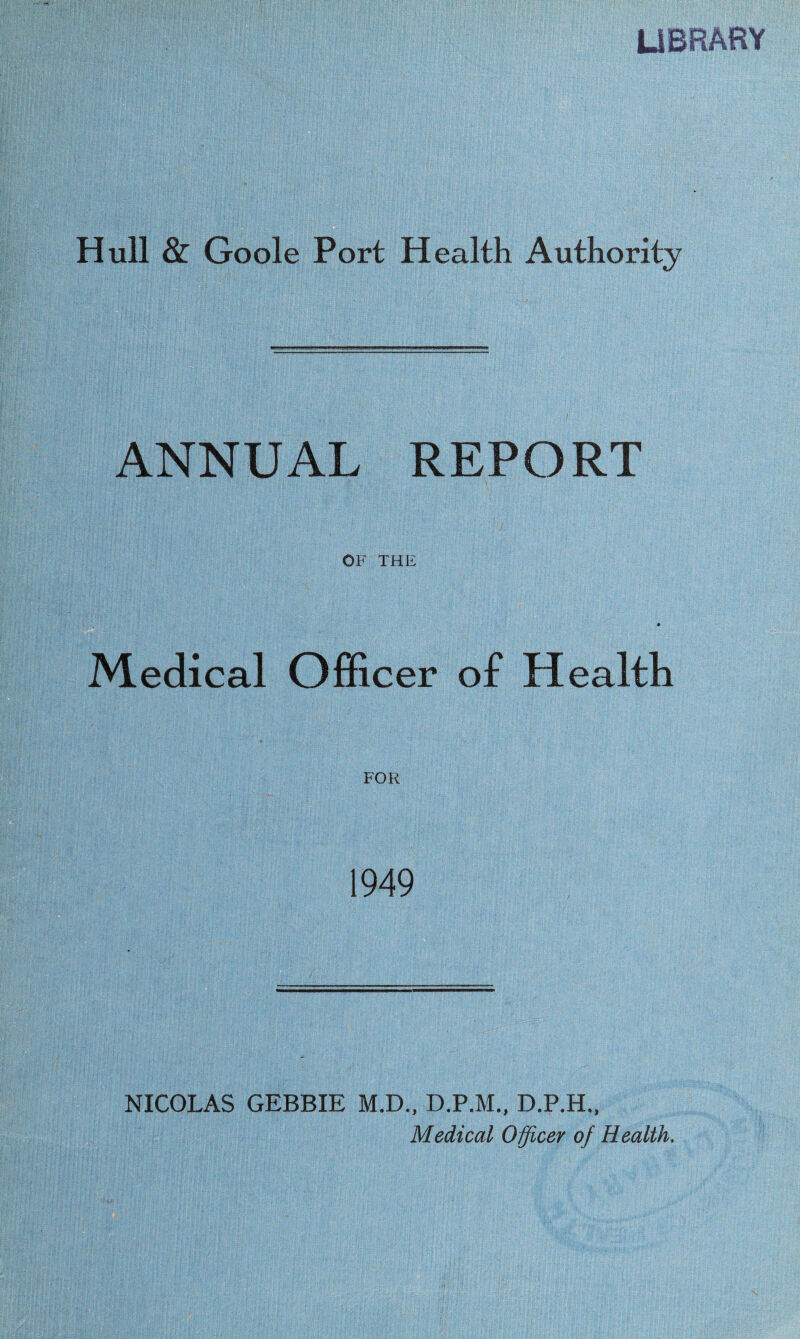 LIBRARY Hull & Goole Port Health Authority ANNUAL REPORT OF THE §i;|§ Medical Officer of Health FOR 1949 NICOLAS GEBBIE M.D., D.P.M., D.P.H., Medical Officer of Health.