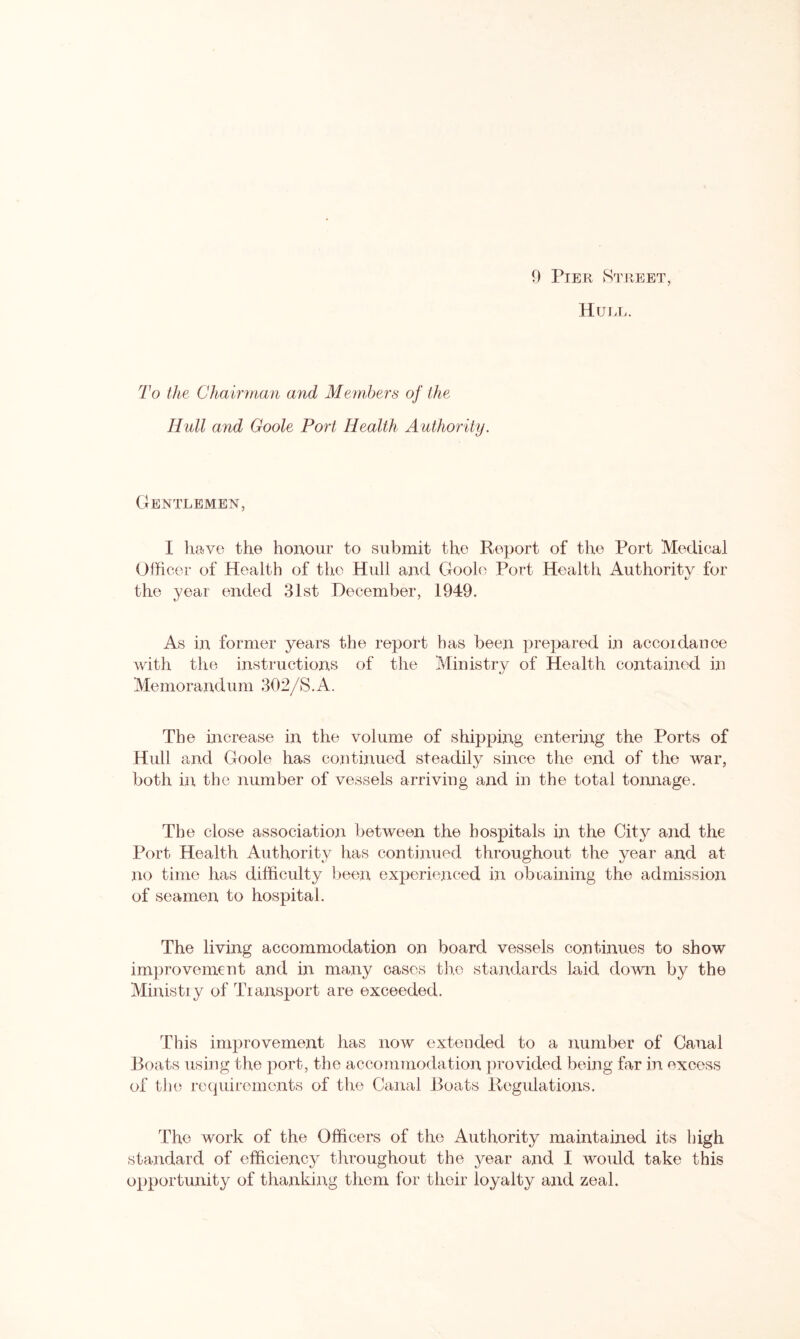 Hull. To the Cham nan and Members of the Hull and Goole Port Health Authority. Gentlemen, I have the honour to submit the Report of the Port Medical Officer of Health of the Hull and Goole Port Health Authority for the year ended 31st December, 1949. As in former years the report has been prepared in accoidance with the instructions of the Ministry of Health contained in Memorandum 302/S.A. The increase in the volume of shipping entering the Ports of Hull and Goole has continued steadily since the end of the war, both in the number of vessels arriving and in the total tonnage. The close association between the hospitals in the City and the Port Health Authority has continued throughout the year and at no time has difficulty been experienced in obtaining the admission of seamen to hospital. The living accommodation on board vessels continues to show improvement and in many cases the standards laid down by the Ministry of Transport are exceeded. This improvement has now extended to a number of Canal Boats using the port, the accommodation provided being far in excess of the requirements of the Canal Boats Regulations. The work of the Officers of the Authority maintained its high standard of efficiency throughout the year and I would take this opportunity of thanking them for their loyalty and zeal.