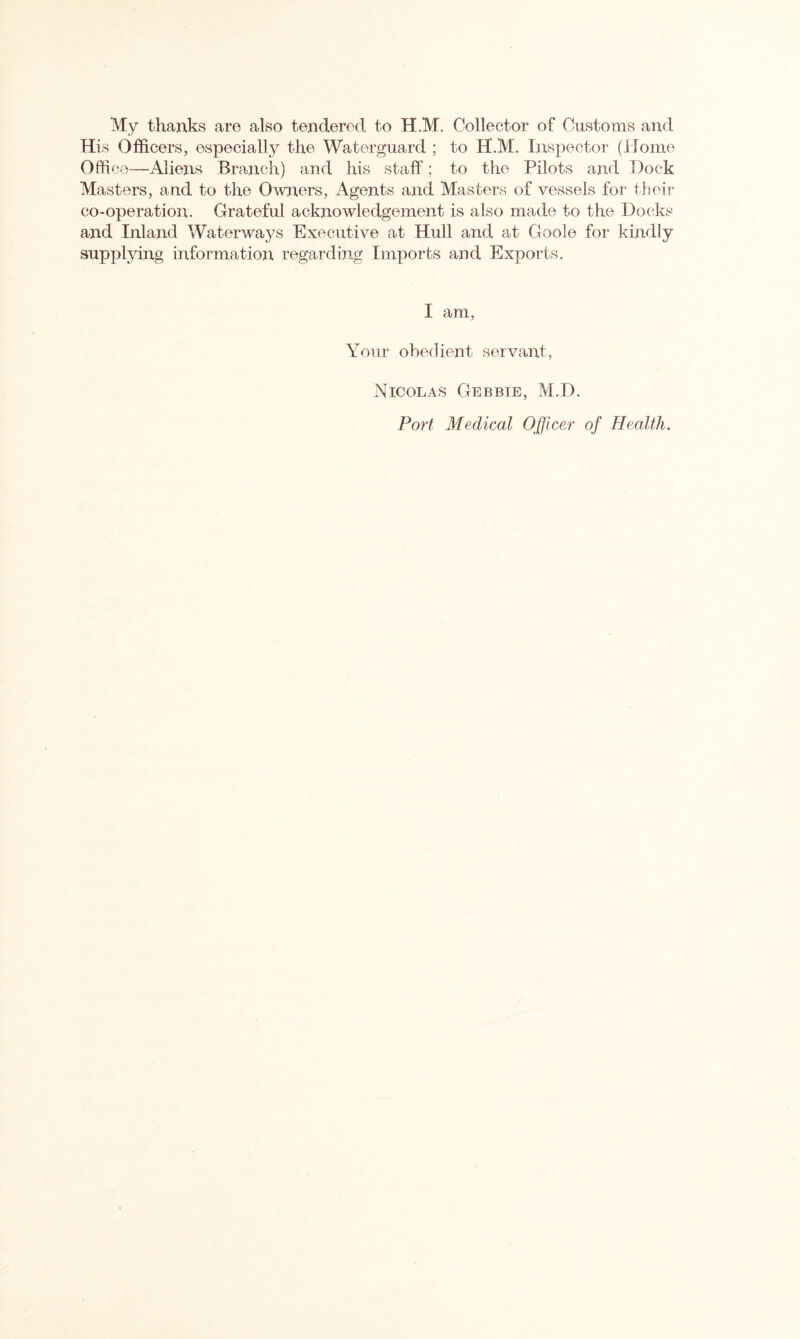 My thanks are also tendered to H.M. Collector of Customs and His Officers, especially the Waterguard ; to H.M. Inspector (Home Office—Aliens Branch) and his staff; to the Pilots and Dock Masters, and to the Owners, Agents and Masters of vessels for their co-operation. Grateful acknowledgement is also made to the Docks and Inland Waterways Executive at Hull and at Goole for kindly supplying information regarding Imports and Exports. I am, Your obedient servant, Nicolas Gebbie, M.D.