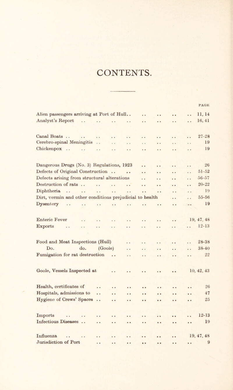 CONTENTS. Alien passengers arriving at Port of Hull.. Analyst’s Report PAGE .. 11,14 .. 16,41 Canal Boats .. Cerebro-spinal Meningitis Chickenpox 27-28 19 19 Dangerous Drugs (No. 3) Regulations, 1923 Defects of Original Construction .. Defects arising from structural alterations Destruction of rats .. Diphtheria Dirt, vermin and other conditions prejudicial to health Dysentery 26 51-52 56-57 20-22 19 55-56 19 Enteric Fever Exports 19, 47, 48 12-13 Food and Meat Inspections (Hull) Do. do. (Goole) Fumigation for rat destruction 28-38 38-40 22 Goole, Vessels Inspected at 10, 42, 43 Health, certificates of Hospitals, admissions to Hygiene of Crews’ Spaces .. • • • • • • • • • • • • • • • • • • 26 47 25 Imports Infectious Diseases 12-13 19 Influenza «• .. •• •• > • •• «• •« 19,47,48 Jurisdiction of Port .. .. .. *. .. .. .. 9