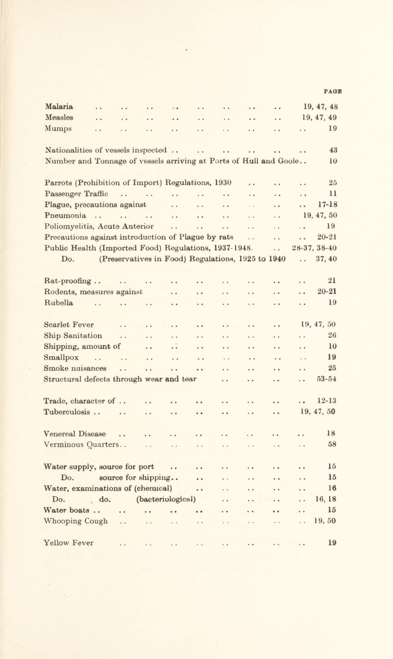 PAGE Malaria Measles Mumps 19, 47, 48 19, 47, 49 19 Nationalities of vessels inspected . . . . .. .. .. . . 43 Number and Tonnage of vessels arriving at Ports of Hull and Goole.. 10 Parrots (Prohibition of Import) Regulations, 1930 Passenger Traffic Plague, precautions against Pneumonia . . Poliomyelitis, Acute Anterior Precautions against introduction of Plague by rats Public Health (Imported Food) Regulations, 1937-1948. Do. (Preservatives in Food) Regulations, 1925 to 1940 25 11 . 17-18 19, 47, 50 19 .. 20-21 28-37, 38-40 .. 37, 40 Rat-proofing .. Rodents, measures against Rubella 21 20-21 19 Scarlet Fever . . . . .. .. .. .. .. 19, 47, 50 Ship Sanitation . . . . . . . . . . . . . • . . 26 Shipping, amount of .. .. .. .. .. .. .. 10 Smallpox . . . . .. .. .. . . .. . . . . 19 Smoke nuisances . . .. . . .. . . .. .. .. 25 Structural defects through wear and tear .. .. .. .. 53-54 Trade, character of . . Tuberculosis .. .. 12-13 19, 47, 50 Venereal Disease .. .. .. .. .. .. .. . - 18 Verminous Quarters. . . . . . . . . . . . . . . . 58 Water supply, source for port .. .. . . .. .. .. 15 Do. source for shipping.. .. .. .. .. .. 15 Water, examinations of (chemical) .. .. .. .. 16 Do. do. (bacteriological) .. .. .. . . 16, 18 Water boats .. .. .. .. .. .. . . .. .. 15 Whooping Cough .. .. .. .. .. .. .. ..19,50 Yellow Fever . . . . . . . . .. .. .. .. 19