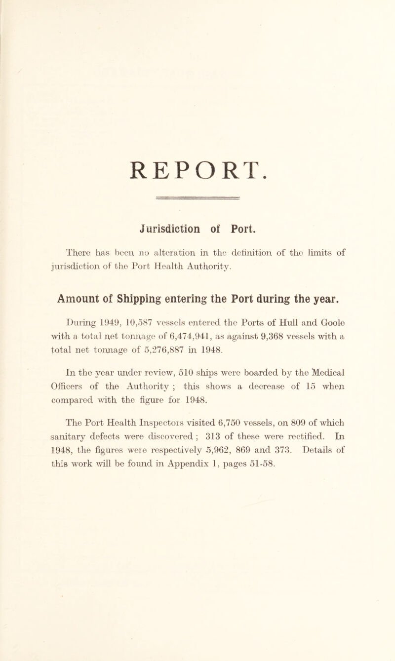 REPORT. Jurisdiction of Port. There has been no alteration in the definition of the limits of jurisdiction of the Port Health Authority. Amount of Shipping entering the Port during the year. During 1949, 10,587 vessels entered the Ports of Hull and Goole with a total net tonnage of 6,474,941, as against 9,368 vessels with a total net tonnage of 5,276,887 in 1948. In the year under review, 510 ships were boarded b}^ the Medical Officers of the Authority ; this shows a decrease of 15 when compared with the figure for 1948. The Port Health Inspectors visited 6,750 vessels, on 809 of which sanitary defects were discovered ; 313 of these were rectified. In 1948, the figures were respectively 5,962, 869 and 373. Details of this work will be found in Appendix 1, pages 51-58.