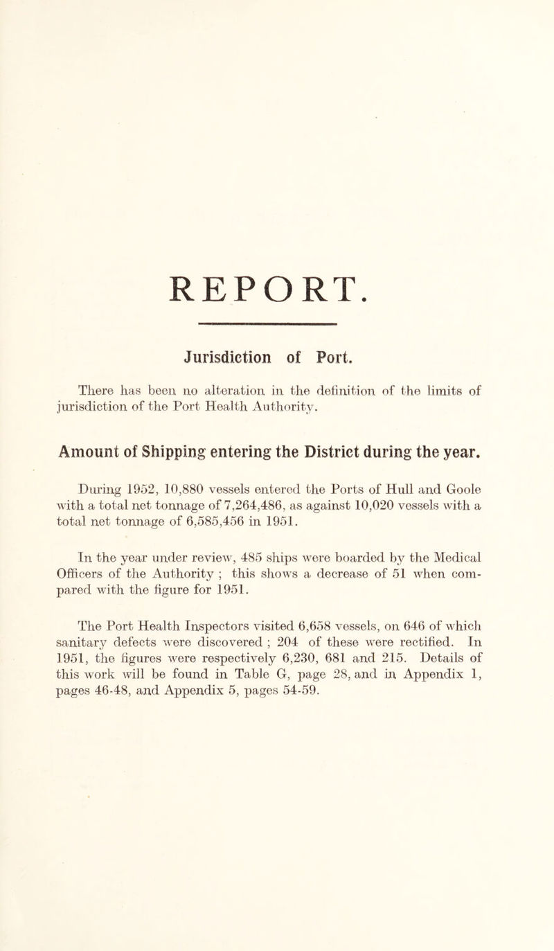 REPORT Jurisdiction of Port. There has been no alteration in the definition of the limits of jurisdiction of the Port Health Authority. Amount of Shipping entering the District during the year. During 1952, 10,880 vessels entered the Ports of Hull and Goole with a total net tonnage of 7,264,486, as against 10,020 vessels with a total net tonnage of 6,585,456 in 1951. In the year under review, 485 ships were boarded by the Medical Officers of the Authority ; this shows a decrease of 51 when com- pared with the figure for 1951. The Port Health Inspectors visited 6,658 vessels, on 646 of which sanitary defects were discovered ; 204 of these were rectified. In 1951, the figures were respectively 6,230, 681 and 215. Details of this work will be found in Table G, page 28, and in Appendix 1,