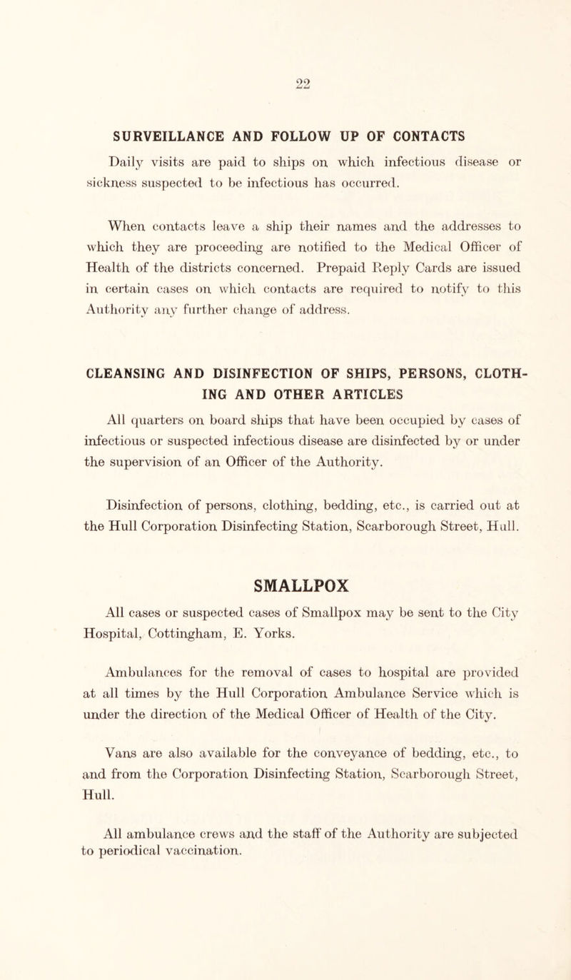 SURVEILLANCE AND FOLLOW UP OF CONTACTS Daily visits are paid to ships on which infectious disease or sickness suspected to be infectious has occurred. When contacts leave a ship their names and the addresses to which they are proceeding are notified to the Medical Officer of Health of the districts concerned. Prepaid Reply Cards are issued in certain cases on which contacts are required to notify to this Authority any further change of address. CLEANSING AND DISINFECTION OF SHIPS, PERSONS, CLOTH- ING AND OTHER ARTICLES All quarters on board ships that have been occupied by cases of infectious or suspected infectious disease are disinfected by or under the supervision of an Officer of the Authority. Disinfection of persons, clothing, bedding, etc., is carried out at the Hull Corporation Disinfecting Station, Scarborough Street, Hull. SMALLPOX All cases or suspected cases of Smallpox may be sent to the City Hospital, Cottingham, E. Yorks. Ambulances for the removal of cases to hospital are provided at all times by the Hull Corporation Ambulance Service which is under the direction of the Medical Officer of Health of the City. Vans are also available for the conveyance of bedding, etc., to and from the Corporation Disinfecting Station, Scarborough Street, Hull. All ambulance crews and the staff of the Authority are subjected to periodical vaccination.
