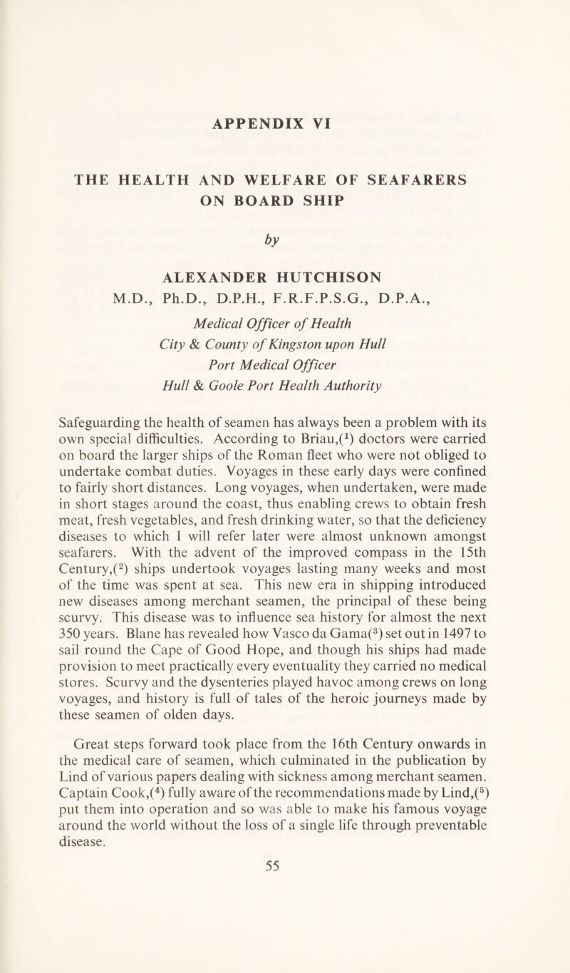 THE HEALTH AND WELFARE OF SEAFARERS ON BOARD SHIP M.D • j ALEXANDER HUTCHISON Ph.D., D.P.H., F.R.F.P.S.G., D.P.A., Medical Officer of Health City & County of Kingston upon Hull Port Medical Officer Hull & Goole Port Health Authority Safeguarding the health of seamen has always been a problem with its own special difficulties. According to Briau^1) doctors were carried on board the larger ships of the Roman fleet who were not obliged to undertake combat duties. Voyages in these early days were confined to fairly short distances. Long voyages, when undertaken, were made in short stages around the coast, thus enabling crews to obtain fresh meat, fresh vegetables, and fresh drinking water, so that the deficiency diseases to which 1 will refer later were almost unknown amongst seafarers. With the advent of the improved compass in the 15th Century,(2) ships undertook voyages lasting many weeks and most of the time was spent at sea. This new era in shipping introduced new diseases among merchant seamen, the principal of these being scurvy. This disease was to influence sea history for almost the next 350 years. Blane has revealed how Vasco da Gama(3) set out in 1497 to sail round the Cape of Good Hope, and though his ships had made provision to meet practically every eventuality they carried no medical stores. Scurvy and the dysenteries played havoc among crews on long voyages, and history is full of tales of the heroic journeys made by these seamen of olden days. Great steps forward took place from the 16th Century onwards in the medical care of seamen, which culminated in the publication by Lind of various papers dealing with sickness among merchant seamen. Captain Cook,(4) fully aware of the recommendations made by Lind,(5) put them into operation and so was able to make his famous voyage around the world without the loss of a single life through preventable disease.