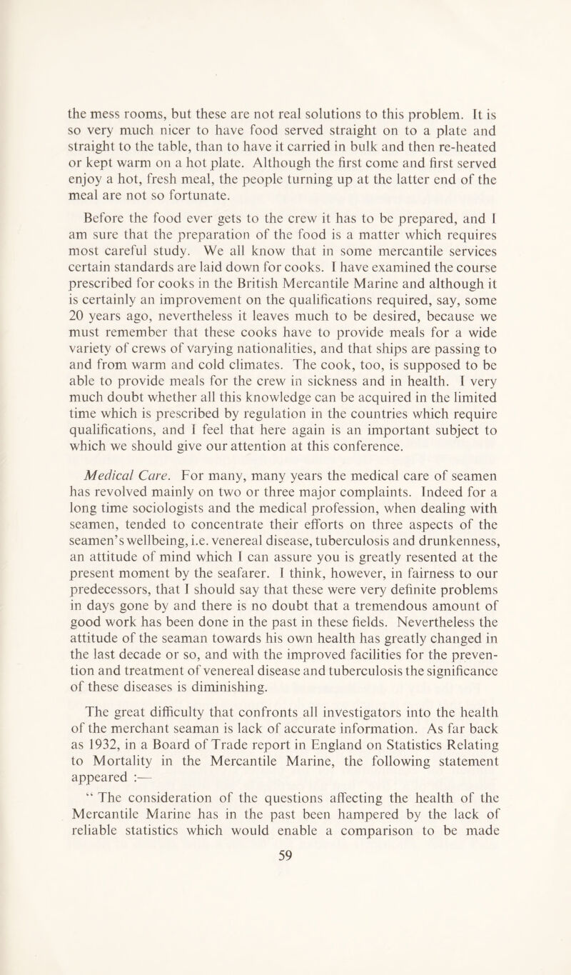 the mess rooms, but these are not real solutions to this problem. It is so very much nicer to have food served straight on to a plate and straight to the table, than to have it carried in bulk and then re-heated or kept warm on a hot plate. Although the first come and first served enjoy a hot, fresh meal, the people turning up at the latter end of the meal are not so fortunate. Before the food ever gets to the crew it has to be prepared, and I am sure that the preparation of the food is a matter which requires most careful study. We all know that in some mercantile services certain standards are laid down for cooks. I have examined the course prescribed for cooks in the British Mercantile Marine and although it is certainly an improvement on the qualifications required, say, some 20 years ago, nevertheless it leaves much to be desired, because we must remember that these cooks have to provide meals for a wide variety of crews of Varying nationalities, and that ships are passing to and from warm and cold climates. The cook, too, is supposed to be able to provide meals for the crew in sickness and in health. I very much doubt whether all this knowledge can be acquired in the limited time which is prescribed by regulation in the countries which require qualifications, and I feel that here again is an important subject to which we should give our attention at this conference. Medical Care. For many, many years the medical care of seamen has revolved mainly on two or three major complaints. Indeed for a long time sociologists and the medical profession, when dealing with seamen, tended to concentrate their efforts on three aspects of the seamen’s wellbeing, i.e. venereal disease, tuberculosis and drunkenness, an attitude of mind which I can assure you is greatly resented at the present moment by the seafarer. 1 think, however, in fairness to our predecessors, that I should say that these were very definite problems in days gone by and there is no doubt that a tremendous amount of good work has been done in the past in these fields. Nevertheless the attitude of the seaman towards his own health has greatly changed in the last decade or so, and with the improved facilities for the preven- tion and treatment of venereal disease and tubercul osis the significance of these diseases is diminishing. The great diificulty that confronts all investigators into the health of the merchant seaman is lack of accurate information. As far back as 1932, in a Board of Trade report in England on Statistics Relating to Mortality in the Mercantile Marine, the following statement appeared — “ The consideration of the questions affecting the health of the Mercantile Marine has in the past been hampered by the lack of reliable statistics which would enable a comparison to be made
