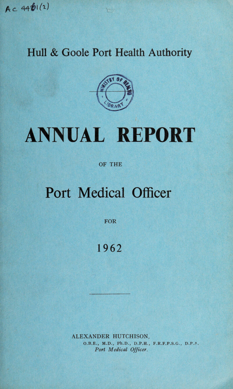 fkc. 44# ^ Hull & Goole Port Health Authority ANNUAL REPORT OF THE Port Medical Officer FOR 1962 ALEXANDER HUTCHISON, O.B.E., M.D., Ph.D., D.P.H., F.R.F.P.S.G., D.P./