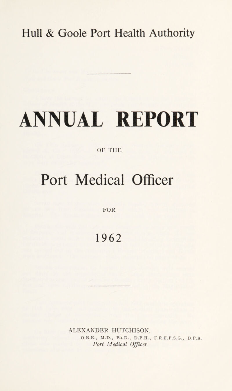 Hull & Goole Port Health Authority ANNUAL REPORT OF THE Port Medical Officer 1962 ALEXANDER HUTCHISON, O.B.E., M.D., Ph.D., D.P.H., F.R.F.P.S.G., D.P.A.