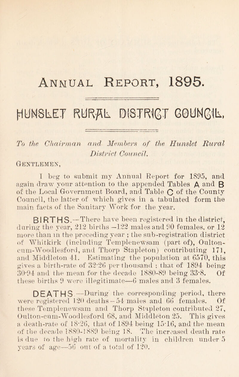 Annual Report, 1895. To the Chairman mid Members of the Hunslet Rural District Council. Gentlemen, I beg to submit my Annual Report for 1895, and again draw your attention to the appended Tables A and B of tlie Local Government Board, and Table Q of the County Council, the latter of which gives in a tabulated form the main facts of the Sanitary Work for the year. BIRTHS.-T here have been registered in the district, during the year, 212 births —122 males and 90 females, or 12 more than in the preceding year ; the sub-registration district of Whitkirk (including Templenewsam (part of), 0 niton- cum-Woodlesford, and Thorp Stapleton) contributing 171, and Middleton 4-1. Estimating the population at 6570, this gives a birth-rate of 32-26 per thousand : that of 1894 being 30-94 and the mean for the decade 1880-89 being 33*8. Of these births 9 were illegitimate—6 males and 3 females. DEATHS —During the corresponding period, there were registered 120 deaths —54 males and 66 females. Of these Templenewsam and Thorp Stapleton contributed 27, Oulton-cum-Vv oodlesford 68, and Middleton 25. This gives a death-rate of 18*26, that of 1894 being 15*16, and the mean of the decade 1880-1889 being 18. The increased death rate is due to the high rate of mortality in children under 5 years of age—do out of a total of 120.