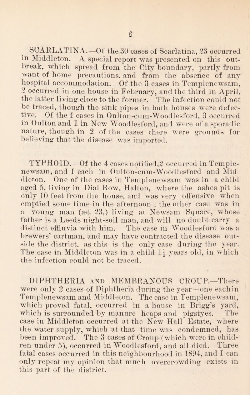 SCARLATINA.—Of the 30 cases of Scarlatina, 23 occurred in Middleton. A special report was presented on this out- break, which spread from the City boundary, partly from want of home precautions, and from the absence of any hospital accommodation. Of the 3 cases in Templenewsam, 2 occurred in one house in February, and the third in April, the latter living close to the former. The infection could not be traced, though the sink pipes in both houses were defec- tive, Of the 4 cases in Oulton-cum-Woodlesford, 3 occurred in Oulton and 1 in New Woodlesford, and were of a sporadic nature, though in 2 of the cases there were grounds for believing that the disease was imported. TYPHOID.—Of the 4 cases notified,2 occurred in Temple- newsam, and 1 each in Oulton-cum-Woodlesford and Mid dleton. One of the cases in Templenewsam was in a child aged 5. living in Dial Row, Plalton, where the ashes pit is only 10 feet from the house, and was very offensive when emptied some time in the afternoon ; the other case was in a young man (set. 23,) living at Newsam Square, whose father is a Leeds night-soil man, and will no doubt carry a distinct effluvia with him. The case in Woodlesford was a brewers’ cartman, and may have contracted the disease out- side the district, as this is the only case during the year. The case in Middleton was in a child H years old, in which the infection could not be traced. DIPHTHERIA and MEMBRANOUS CROUP.—There were only 2 cases of Diphtheria during the year—one each in Templenewsam and Middleton. The case in Templenewsam, which proved fatal, occurred in a house in Brigg’s yard, which is surrounded by manure heaps and pigstyes. The case in Middleton occurred at the New Hall Estate, where the water supply, which at that time was condemned, has been improved. The 3 cases of Croup (which were in child- ren under 5), occurred in Woodlesford, and all died. Three fatal cases occurred in this neighbourhood in 1894, arid I can only repeat my opinion that much overcrowding exists in this part of the district.