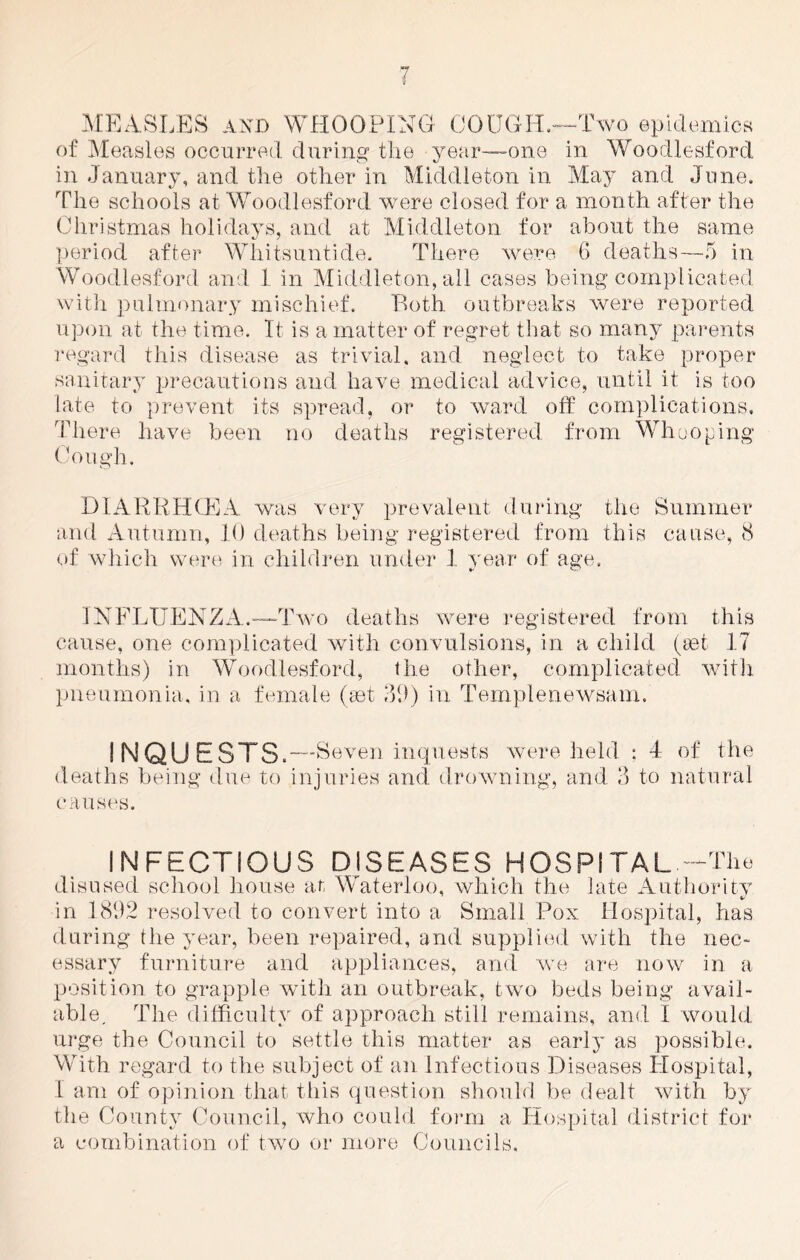 MEASLES and WHOOPING COUGH.—Two epidemics of Measles occurred during the year-one in Woodlesford in January, and the other in Middleton in May and June. The schools at Woodlesford were closed for a month after the Christmas holidays, and at Middleton for about the same period after Whitsuntide. There were 6 deaths—5 in Woodlesford and 1 in Middleton, all cases being complicated with pulmonary mischief. Both outbreaks were reported upon at the time. It is a matter of regret that so many parents regard this disease as trivial, and neglect to take proper sanitary precautions and have medical advice, until it is too late to prevent its spread, or to ward off complications. There have been no deaths registered from Whooping Cough. DIARRHCEA was very prevalent during the Summer and Autumn, 10 deaths being registered from this cause, 8 of which were in children under 1 year of age. INFLUENZA.-—Two deaths were registered from this cause, one complicated with convulsions, in a child (set 17 months) in Woodlesford, the other, complicated with pneumonia, in a female (set 39) in Templenewsam. ! NQU ESTS.—S even inquests were held : 4 of the deaths being due to injuries and. drowning, and 3 to natural causes. INFECTIOUS DISEASES HOSPITAL -The disused school house at Waterloo, which the late Authority in 1892 resolved to convert into a Small Pox Hospital, has during the year, been repaired, and supplied with the nec- essary furniture and appliances, and we are now in a position to grapple with an outbreak, two beds being avail- able, The difficulty of approach still remains, and I would urge the Council to settle this matter as earl}' as possible. With regard to the subject of an Infectious Diseases Hospital, I am of opinion that this question should be dealt with by the County Council, who could form a Hospital district for a combination of twro or more Councils.