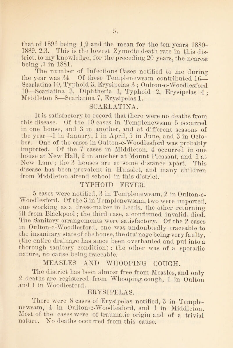 1889, 2.3. This is the lowest Zymotic death rate in this dis- trict, to my knowledge, for the preceding 20 years, the nearest being .7 in 1881. The number of Infectious Cases notified to me during the year was 34. Of these Templenewsam contributed 16- Scarlatina 10, Typhoid 3, Erysipelas 3 ; Oulton-c-Woodlesford 10—Scarlatina 3, Diphtheria 1, Typhoid 2, Erysipelas 4 ; Middleton 8—Scarlatina 7, Erysipelas 1. SCARLATINA. It is satisfactory to record that there were no deaths from this disease. Of the 10 cases in Templenewsam 5 occurred in one house, and 3 in another, and at different seasons of the year—1 in January, 1 in April, 5 in June, and 3 in Octo- ber. One of the cases in Oulton-c-Woodlesford was probably imported. Of the 7 cases in Middleton, 4 occurred in one house at New Hall, 2 in another at Mount Pleasant, and 1 at New Lane; the 3 houses are at some distance apart. This disease has been prevalent in Hunslet, and many children from Middleton attend school in this district. TYPHOID FEVER. 5 cases were notified, 3 in Templenewsam, 2 in Oulton-e- Woodlesford. Of the 3 in Templenewsam, two were imported, one working as a dress-maker in Leeds, the other returning ill from Blackpool; the third case, a confirmed invalid, died. The Sanitary arrangements were satisfactory. Of the 2 cases in Oulton-c-Woodlesford, one was undoubtedly traceable to the insanitary state of the house, the drainage being very faulty, (the entire drainage has since been overhauled and put into a thorough sanitary condition) ; the other was of a sporadic nature, no cause being traceable. MEASLES AND WHOOPING COUGH. The district has been almost free from Measles, and only 2 deaths are registered from Whooping cough, 1 in Oulton and I in Woodlesford. ERYSIPELAS. There were 8 cases of Erysipelas notified, 3 in Temple- newsam, 4 in Oulton-c-Woodlesford, and 1 in Middleton. Most of the cases were of traumatic origin and of a trivial nature. No deaths occurred from this cause.