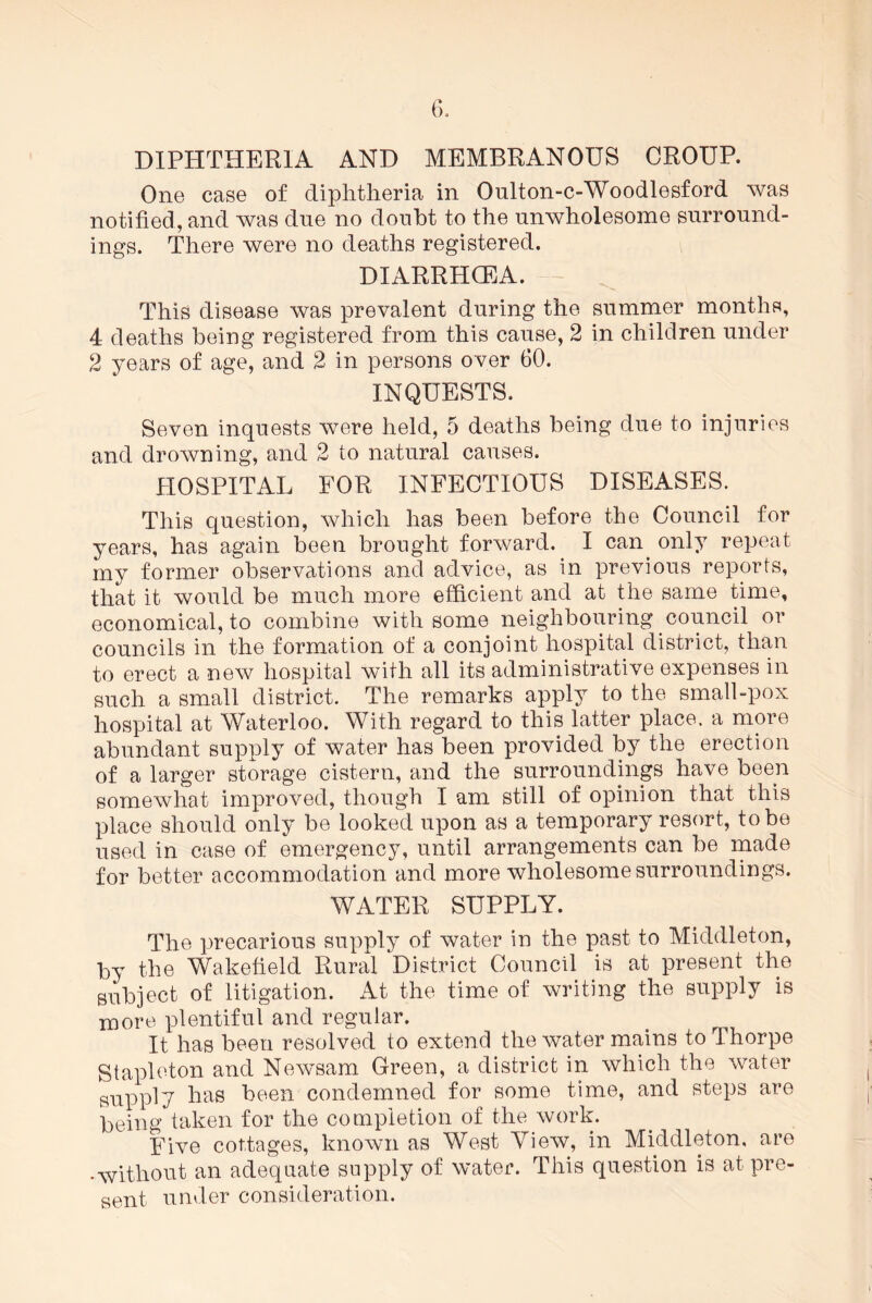 DIPHTHERIA AND MEMBRANOUS CROUP. One case of diphtheria in Oulton-c-Woodlesford was notified, and was due no doubt to the unwholesome surround- ings. There were no deaths registered. DIARRHCEA. This disease was prevalent during the summer months, 4 deaths being registered from this cause, 2 in children under 2 years of age, and 2 in persons over 60. INQUESTS. Seven inquests were held, 5 deaths being due to injuries and drowning, and 2 to natural causes. HOSPITAL FOR INFECTIOUS DISEASES. This question, which has been before the Council for years, has again been brought forward. I can. only repeat my former observations and advice, as in previous reports, that it would be much more efficient and at the same time, economical, to combine with some neighbouring council or councils in the formation of a conjoint hospital district, than to erect a new hospital with all its administrative expenses in such a small district. The remarks apply to the small-pox hospital at Waterloo. With regard to this latter place, a more abundant supply of water has been provided by the erection of a larger storage cistern, and the surroundings have been somewhat improved, though I am still of opinion that this place should only be looked upon as a temporary resort, to be used in case of emergency, until arrangements can be made for better accommodation and more wholesome surroundings. WATER SUPPLY. The precarious supply of water in the past to Middleton, by the Wakefield Rural District Council is at present the subject of litigation. At the time of writing the supply is m0re plentiful and regular. It has been resolved to extend the water mains to Thorpe Stapleton and Newsam Green, a district in which the water supply has been condemned for some time, and steps are being taken for the completion of the work. Five cottages, known as West View, in Middleton, are •without an adequate supply of water. This question is at pre- sent under consideration.