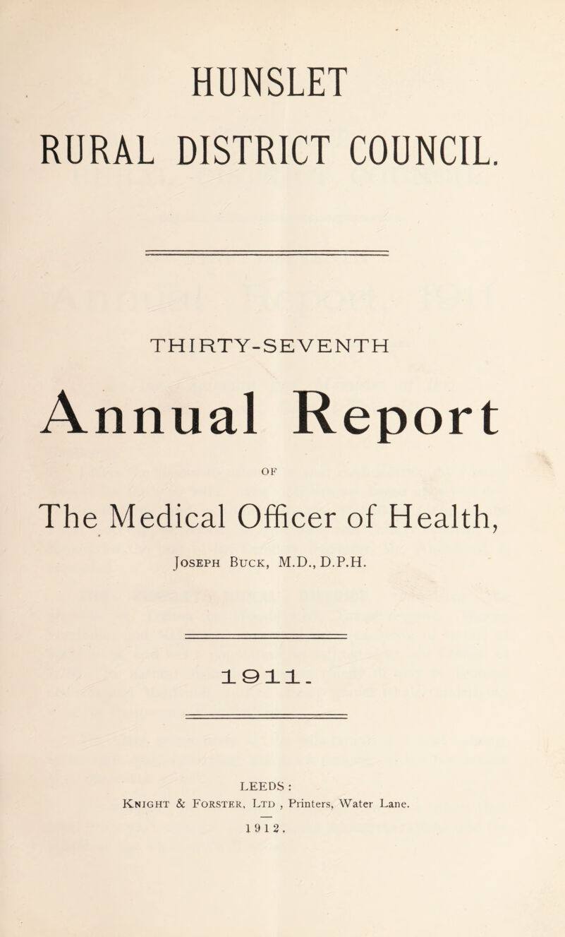 HUNSLET RURAL DISTRICT COUNCIL. THIRTY-SEVENTH Annual Report OF The Medical Officer of Health, Joseph Buck, M.D., D.P.H. 1911. LEEDS: Knight & Forster, Ltd , Printers, Water Lane. 19 12,