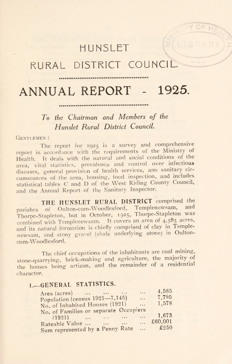 RURAL DISTRICT COUNCIL. ANNUAL REPORT - 1925. To the Chairman and Members of the Hunslet Rural District Council. Gentlemen : The report for 1925 is a survey and comprehensive report in accordance with the requirements oT the Ministry of Health. It deals with the natural and social conditions of. the area, vital statistics, prevalence and control over infectious diseases, general provision of health services, ana sanitary cii- cumstances of the area, housing, food inspection, and includes statistical tables C and D of the West Riding County Council, and the Annual Report of the Sanitary Inspector. THE HUNSLET RURAL DISTRICT comprised the parishes of Oulton-cum-Woodlesford, Templenewsam, and Thorpe-Stapleton, but in October, 1925, Thorpe-Stapleton was combined with Templenewsam. It covers an area of 4,585 acres, and its natural formation is chiefly comprised of clay in Temple- newsam,, and stony gravel (shale underlying stone) in Oulton- c|um-W oodlesford. The chief occupations, of the inhabitants are coal mining, stone-quarrying, brick-making- and agriculture, the majority of the houses being artizan, and the remainder of a residential character. 1.- GENERAL STATISTICS. Area (acres) Population (census 1921—7,145) No. of Inhabited Houses (1921) No. of Families or separate Occupiers (1921) Rateable Value ... Sum represented by a Penny Rate ... 4,585 7,795 1,578 1,673 £60,001 £250