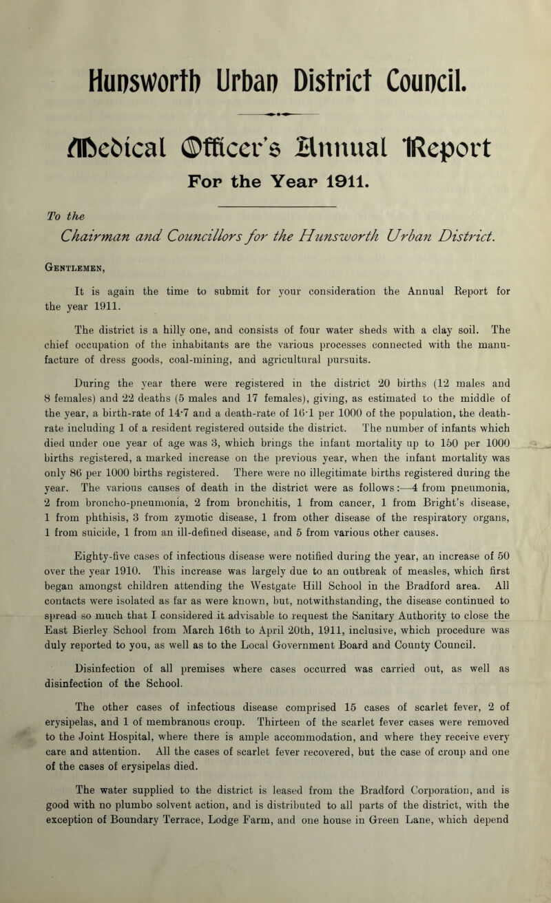 Hunswortb Urban District Council. flfce&tcal Officers Hmtual IReport Fop the Year 1911. To the Chairman and Councillors for the Hunsworth Urban District. Gentlemen, It is again the time to submit for your consideration the Annual Report for the year 1911. The district is a hilly one, and consists of four water sheds with a clay soil. The chief occupation of the inhabitants are the various processes connected with the manu- facture of dress goods, coal-mining, and agricultural pursuits. During the year there were registered in the district 20 births (12 males and 8 females) and 22 deaths (5 males and 17 females), giving, as estimated to the middle of the year, a birth-rate of 14'7 and a death-rate of 16’1 per 1000 of the population, the death- rate including 1 of a resident registered outside the district. The number of infants which died under one year of age was 8, which brings the infant mortality up to 150 per 1000 births registered, a marked increase on the previous year, when the infant mortality was only 86 per 1000 births registered. There were no illegitimate births registered during the year. The various causes of death in the district were as follows:—4 from pneumonia, 2 from broncho-pneumonia, 2 from bronchitis, 1 from cancer, 1 from Bright’s disease, 1 from phthisis, 3 from zymotic disease, 1 from other disease of the respiratory organs, 1 from suicide, 1 from an ill-defined disease, and 5 from various other causes. Eighty-five cases of infectious disease were notified during the year, an increase of 50 over the year 1910. This increase was largely due to an outbreak of measles, which first began amongst children attending the Westgate Hill School in the Bradford area. All contacts were isolated as far as were known, but, notwithstanding, the disease continued to spread so much that I considered it advisable to request the Sanitary Authority to close the East Bierley School from March 16th to April 20th, 1911, inclusive, which procedure was duly reported to you, as well as to the Local Government Board and County Council. Disinfection of all premises where cases occurred was carried out, as well as disinfection of the School. The other cases of infectious disease comprised 15 cases of scarlet fever, 2 of erysipelas, and 1 of membranous croup. Thirteen of the scarlet fever cases were removed to the Joint Hospital, where there is ample accommodation, and where they receive every care and attention. All the cases of scarlet fever recovered, but the case of croup and one of the cases of erysipelas died. The water supplied to the district is leased from the Bradford Corporation, and is good with no plumbo solvent action, and is distributed to all parts of the district, with the exception of Boundary Terrace, Lodge Farm, and one house in Green Lane, which depend