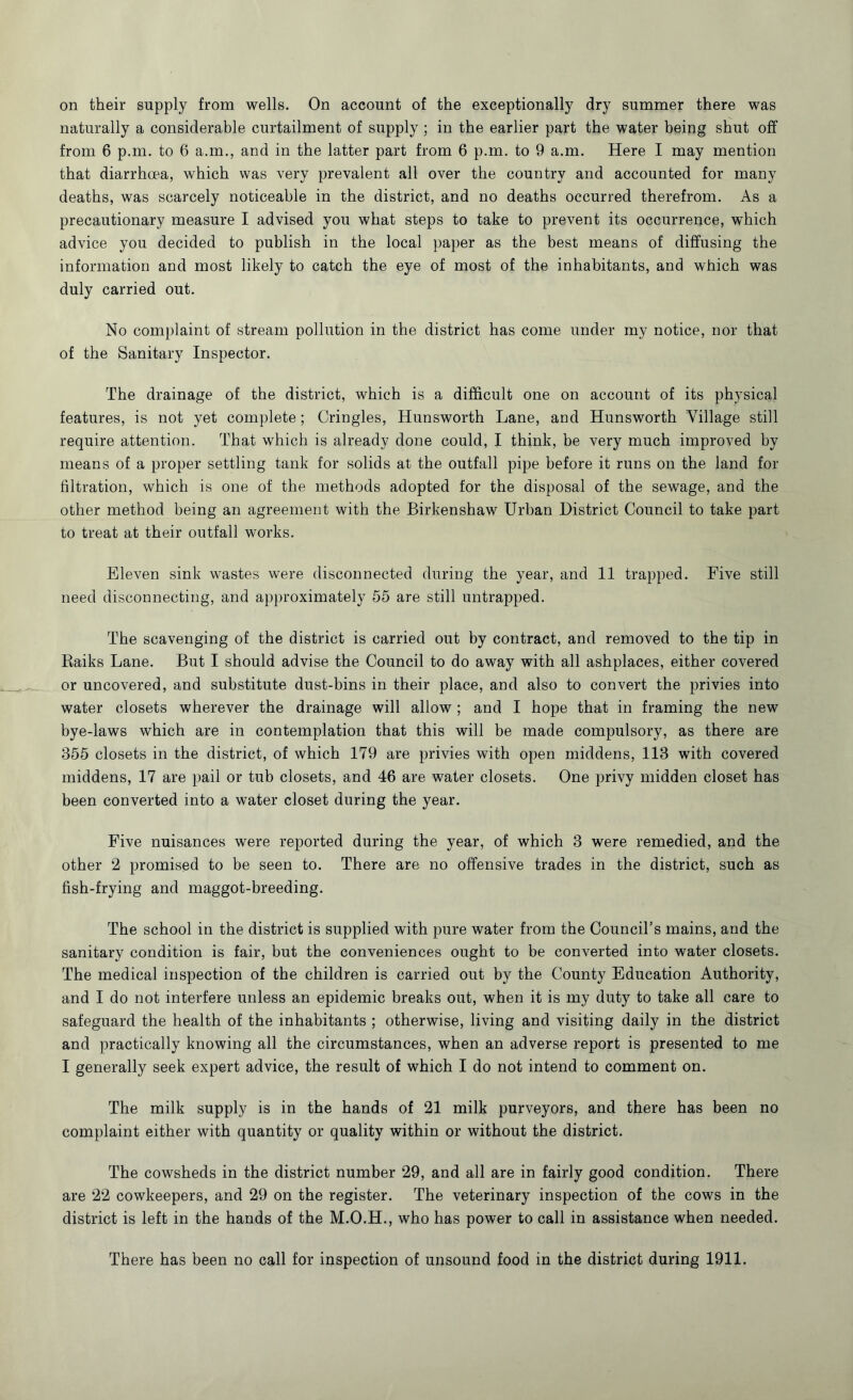 on their supply from wells. On account of the exceptionally dry summer there was naturally a considerable curtailment of supply ; in the earlier part the water being shut off from 6 p.m. to 6 a.m., and in the latter part from 6 p.m. to 9 a.m. Here I may mention that diarrhoea, which was very prevalent all over the country and accounted for many deaths, was scarcely noticeable in the district, and no deaths occurred therefrom. As a precautionary measure I advised you what steps to take to prevent its occurrence, which advice you decided to publish in the local paper as the best means of diffusing the information and most likely to catch the eye of most of the inhabitants, and which was duly carried out. No complaint of stream pollution in the district has come under my notice, nor that of the Sanitary Inspector. The drainage of the district, which is a difficult one on account of its physical features, is not yet complete; Cringles, Hunsworth Lane, and Hunsworth Village still require attention. That which is already done could, I think, be very much improved by means of a proper settling tank for solids at the outfall pipe before it runs on the land for filtration, which is one of the methods adopted for the disposal of the sewage, and the other method being an agreement with the Birkenshaw Urban District Council to take part to treat at their outfall works. Eleven sink wastes were disconnected during the year, and 11 trapped. Five still need disconnecting, and approximately 55 are still untrapped. The scavenging of the district is carried out by contract, and removed to the tip in Raiks Lane. But I should advise the Council to do away with all ashplaces, either covered or uncovered, and substitute dust-bins in their place, and also to convert the privies into water closets wherever the drainage will allow ; and I hope that in framing the new bye-laws which are in contemplation that this will be made compulsory, as there are 355 closets in the district, of which 179 are privies with open middens, 113 with covered middens, 17 are pail or tub closets, and 46 are water closets. One privy midden closet has been converted into a water closet during the year. Five nuisances were reported during the year, of which 3 were remedied, and the other 2 promised to be seen to. There are no offensive trades in the district, such as fish-frying and maggot-breeding. The school in the district is supplied with pure water from the Council’s mains, and the sanitary condition is fair, but the conveniences ought to be converted into water closets. The medical inspection of the children is carried out by the County Education Authority, and I do not interfere unless an epidemic breaks out, when it is my duty to take all care to safeguard the health of the inhabitants ; otherwise, living and visiting daily in the district and practically knowing all the circumstances, when an adverse report is presented to me I generally seek expert advice, the result of which I do not intend to comment on. The milk supply is in the hands of 21 milk purveyors, and there has been no complaint either with quantity or quality within or without the district. The cowsheds in the district number 29, and all are in fairly good condition. There are 22 cowkeepers, and 29 on the register. The veterinary inspection of the cows in the district is left in the hands of the M.O.H., who has power to call in assistance when needed.