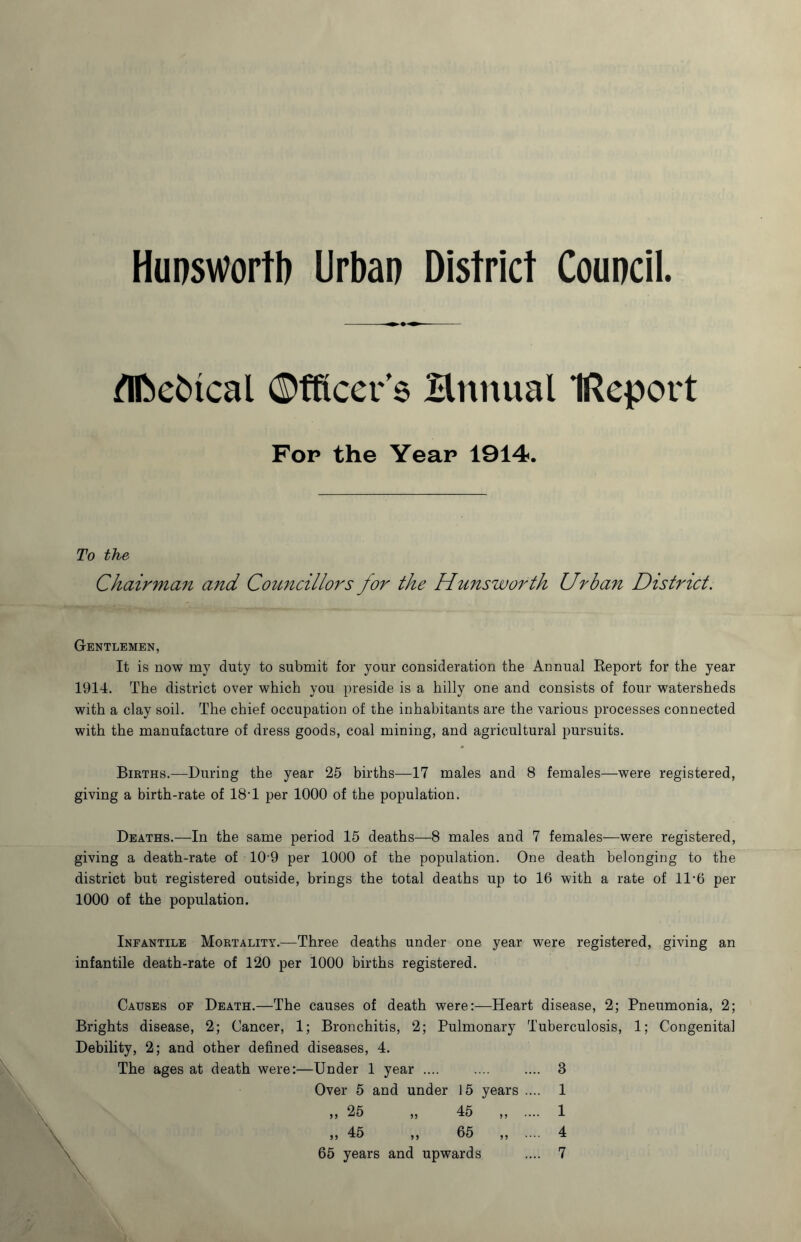 Hunswortb Urban District Council. m flfcebical Officer’s Hnnual IReport Fop the Year 1914. To the Chairman and Councillors for the Hunswofth Urban District. Gentlemen, It is now my duty to submit for your consideration the Annual Report for the year 1914. The district over which you preside is a hilly one and consists of four watersheds with a clay soil. The chief occupation of the inhabitants are the various processes connected with the manufacture of dress goods, coal mining, and agricultural pursuits. Births.—During the year 25 births—17 males and 8 females—were registered, giving a birth-rate of 18-1 per 1000 of the population. Deaths.—In the same period 15 deaths—8 males and 7 females—were registered, giving a death-rate of 109 per 1000 of the population. One death belonging to the district but registered outside, brings the total deaths up to 16 with a rate of 11*6 per 1000 of the population. Infantile Mortality.—Three deaths under one year were registered, giving an infantile death-rate of 120 per 1000 births registered. Causes of Death.—The causes of death were:—Heart disease, 2; Pneumonia, 2; Brights disease, 2; Cancer, 1; Bronchitis, 2; Pulmonary Tuberculosis, 1; Congenital Debility, 2; and other defined diseases, 4. The ages at death were:—Under 1 year .... .... .... 3 Over 5 and under 15 years .... 1 „ 25 „ 45 „ .... 1 „ 45 „ 65 „ .... 4 65 years and upwards .... 7