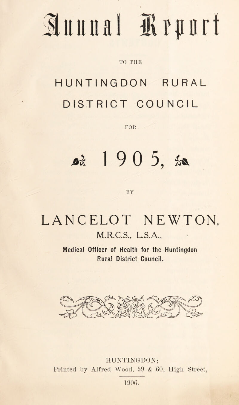 TO THE HUNTINGDON RURAL DISTRICT COUNCIL JBrl 19 0 5, BY LANCELOT NEWTON, M.R.C.S., L.S.A., Medical Officer of Health for the Huntingdon Rural District Council. HUNTINGDON; Printed by Alfred Wood, 59 & 60, High Street. 1906.