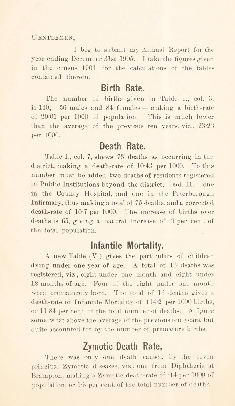 Gentlemen, I beg to submit my Annual Report for the year ending December 31st. 1905. I take the figures given in the census 1901 for the calculations of the tables contained therein. Birth Rate. The number of births given in Table I., col. 3, is 140,— 56 males and 84 females — making a birth-rate of 20*01 per 1000 of population. This is much lower than the average of the previous ten years, viz., 23*23 per 1000. Death Rate. Table I., col. 7, shews 73 deaths as occurring in the district, making a death-rate of 10*43 per 1000. To this number must be added two deaths of residents registered in Public Institutions beyond the district,— col. 11.— one in the County Hospital, and one in the Peterborough Infirmary, thus making a total of 75 deaths, and a corrected death-rate of 10*7 per 1000. The increase of births over deaths is 65, giving a natural increase of 9 per cent, of the total population. Infantile Mortality. A new Table (V.) gives the particulars of children dying under one year of age. A total of 16 deaths was registered, viz , eight under one month and eight under 12 months of age. Four of the eight under one month were prematurely born. The total of 16 deaths gives a death-rate of Infantile Mortality of 114*2 per 1000 births, or 11 *84 per cent of the total number of deaths. A figure some what above the average of the previous ten years, but quite accounted for by the number of premature births. Zymotic Death Rate, There was only one death caused by the seven principal Zymotic diseases, viz., one from Diphtheria at Brampton, making a Zymotic death-rate of *14 per 1000 of population, or 1*3 per cent, of the total number of deaths.