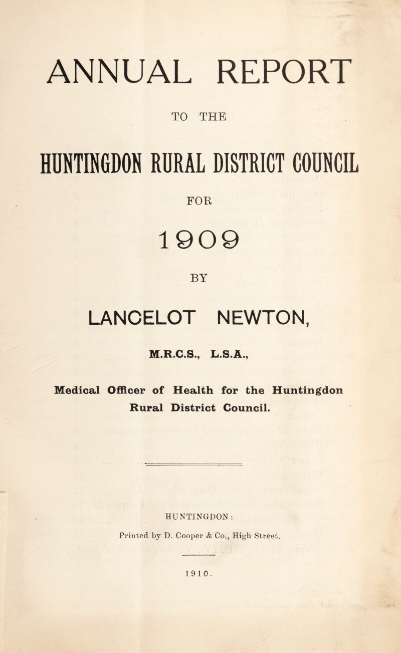 ANNUAL REPORT TO THE HUNTINGDON RURAL DISTRICT COUNCIL FOE 1909 BY LANCELOT NEWTON, M.R.C.S., L.S.A., Medical Officer of Health for the Huntingdon Rural District Council. HUNTINGDON: Printed by D. Cooper & Co., High Street. 1910.