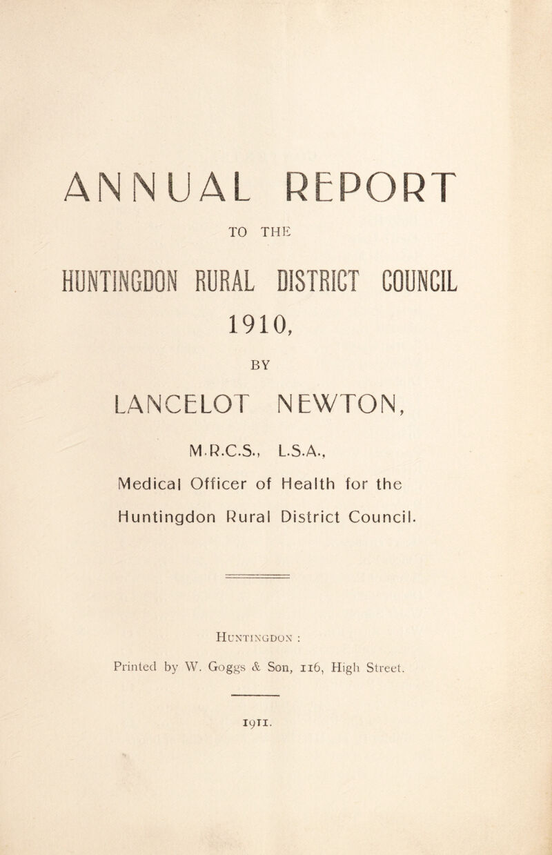 ANNUAL REPORT TO THE HUNTINGDON RURAL DISTRICT COUNCIL 1910, BY LANCELOT NEWTON, M.R.C.S., L.S.A., Medical Officer of Health for the Huntingdon Rural District Council. Huntingdon : Printed by W. Goggs & Son, 116, High Street. 1911.