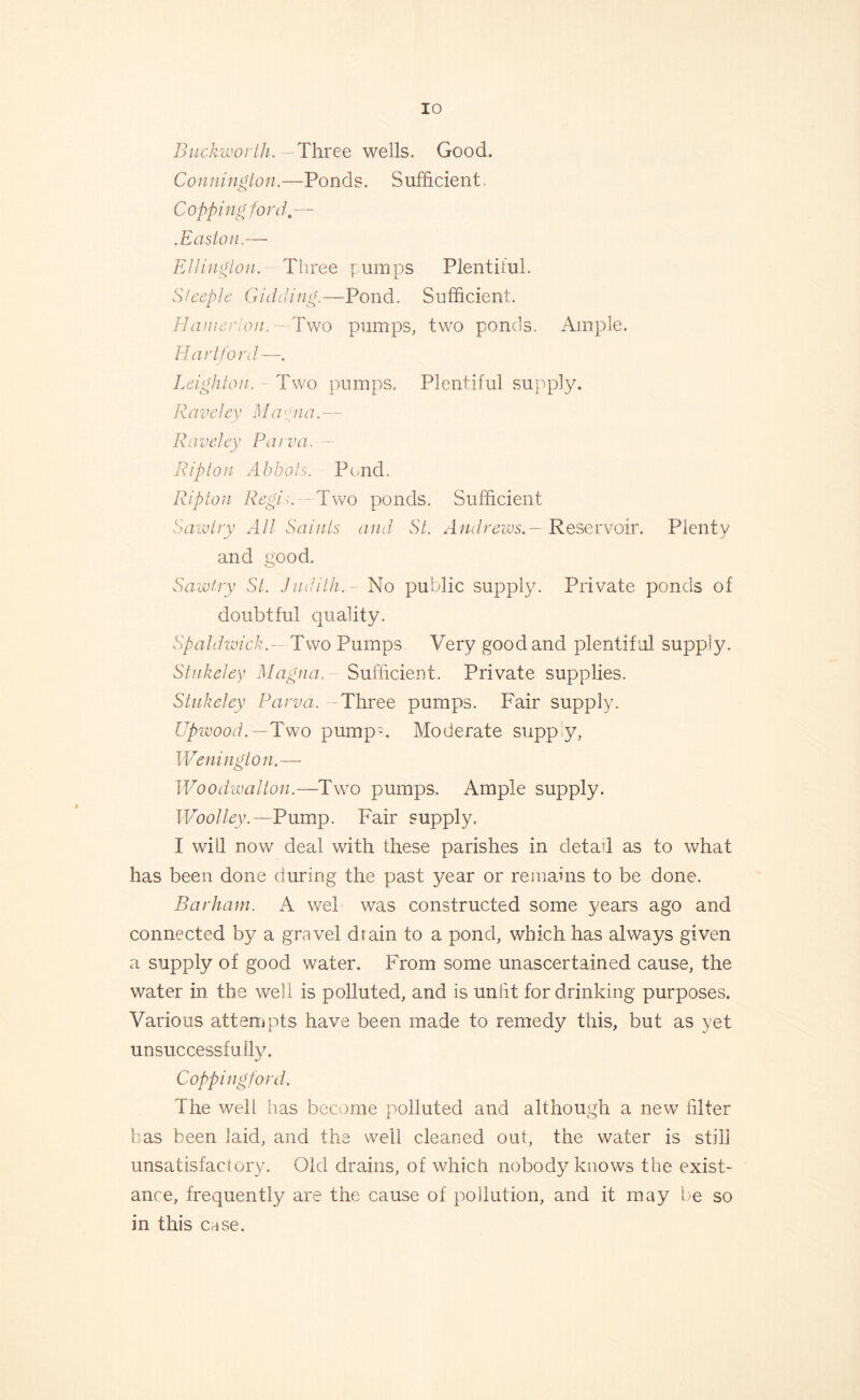 Buckworth. -Three wells. Good. Connington.—Ponds. Sufficient Copping ford.— .Easton.— Ellington. Three pumps Plentiful. Steeple Gidding.—Pond. Sufficient. Hanierlon. —Two pumps, two ponds. Ample. Hartford—. Leighton. Two pumps. Plentiful supply. R a veley Ma yna. — Raveley Parva. Ripton Abbots. Pond. Ripton Regis. ~ Two ponds. Sufficient Sawtry All Saints and St. AndrewsReservoir. Plenty and good. Sawtry St. Judith. - No public supply. Private ponds of doubtful quality. Spaldwick.— Two Pumps Very good and plentiful supply. Stukeley Magna. Sufficient. Private supplies. Stukeley Parva. Three pumps. Fair supply. Upwood.— Two pump*. Moderate supply, Wellington.— Woodwalton.—Two pumps. Ample supply. Woolley.—Pump. Fair supply. I will now deal with these parishes in detail as to what has been done during the past year or remains to be done. Barham. A wel was constructed some years ago and connected by a gravel drain to a pond, which has always given a supply of good water. From some unascertained cause, the water in the well is polluted, and is unlit for drinking purposes. Various attempts have been made to remedy this, but as yet unsuccessfully. Copping ford. Ihe well has become polluted and although a new filter has been laid, and the well cleaned out, the water is still unsatisfactory. Old drains, of which nobody knows the exist- ance, frequently are the cause of pollution, and it may be so in this case.