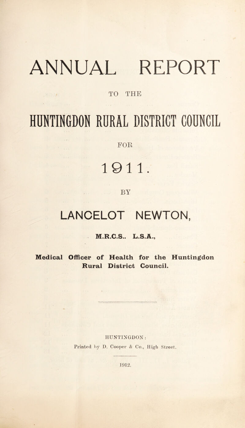 ANNUAL REPORT TO THE HUNTINGDON RURAL DISTRICT COUNCIL FOE 1911. BY LANCELOT NEWTON, M.R.C.S.. L.S.A., Medical Officer of Health for the Huntingdon Rural District Council. HUNTINGDON : Printed by D. Cooper & Co., High Street. 1912,