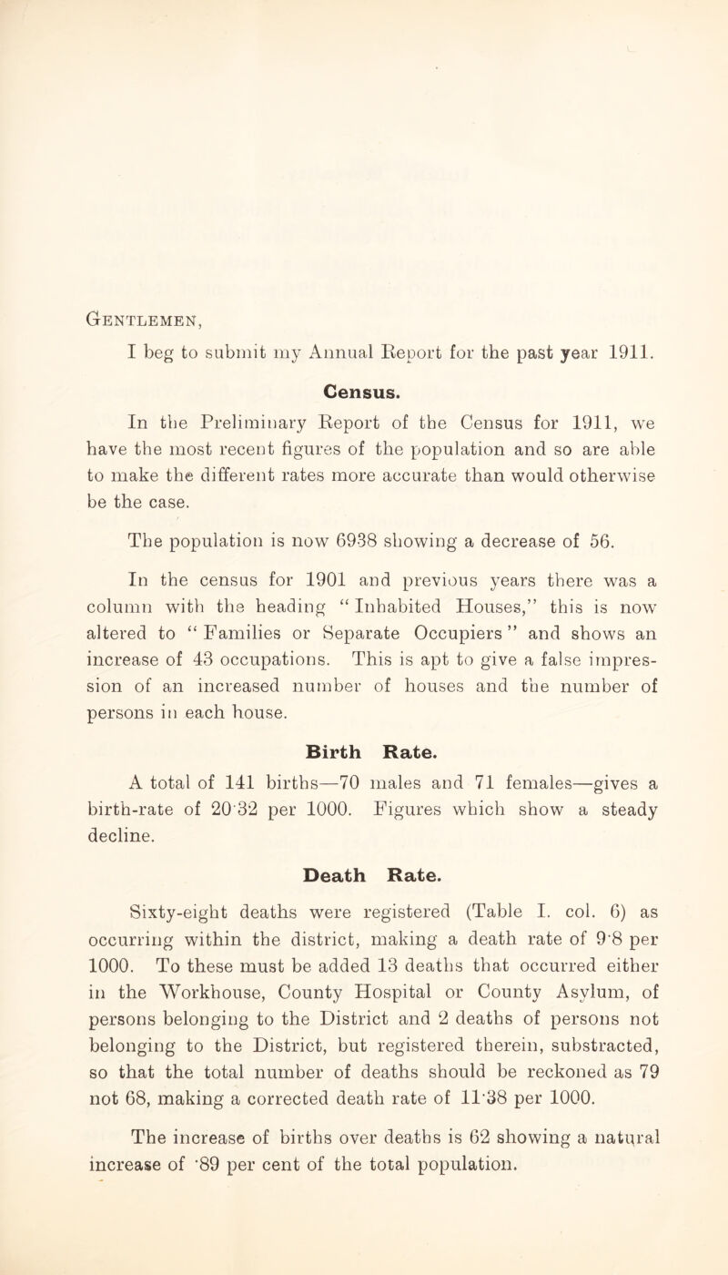 Gentlemen, I beg to submit my Annual Report for the past year 1911. Census. In the Preliminary Report of the Census for 1911, we have the most recent figures of the population and so are able to make the different rates more accurate than would otherwise be the case. The population is now 6938 showing a decrease of 56. In the census for 1901 and previous years there was a column with the heading “ Inhabited Houses,” this is now altered to “ Families or Separate Occupiers ” and shows an increase of 43 occupations. This is apt to give a false impres- sion of an increased number of houses and the number of persons in each house. Birth Rate. A total of 141 births—70 males and 71 females—gives a birth-rate of 20'32 per 1000. Figures which show a steady decline. Death Rate. Sixty-eight deaths were registered (Table I. col. 6) as occurring within the district, making a death rate of 9'8 per 1000. To these must be added 13 deaths that occurred either in the Workhouse, County Hospital or County Asylum, of persons belonging to the District and 2 deaths of persons not belonging to the District, but registered therein, substracted, so that the total number of deaths should be reckoned as 79 not 68, making a corrected death rate of 1P38 per 1000. The increase of births over deaths is 62 showing a natural increase of *89 per cent of the total population.